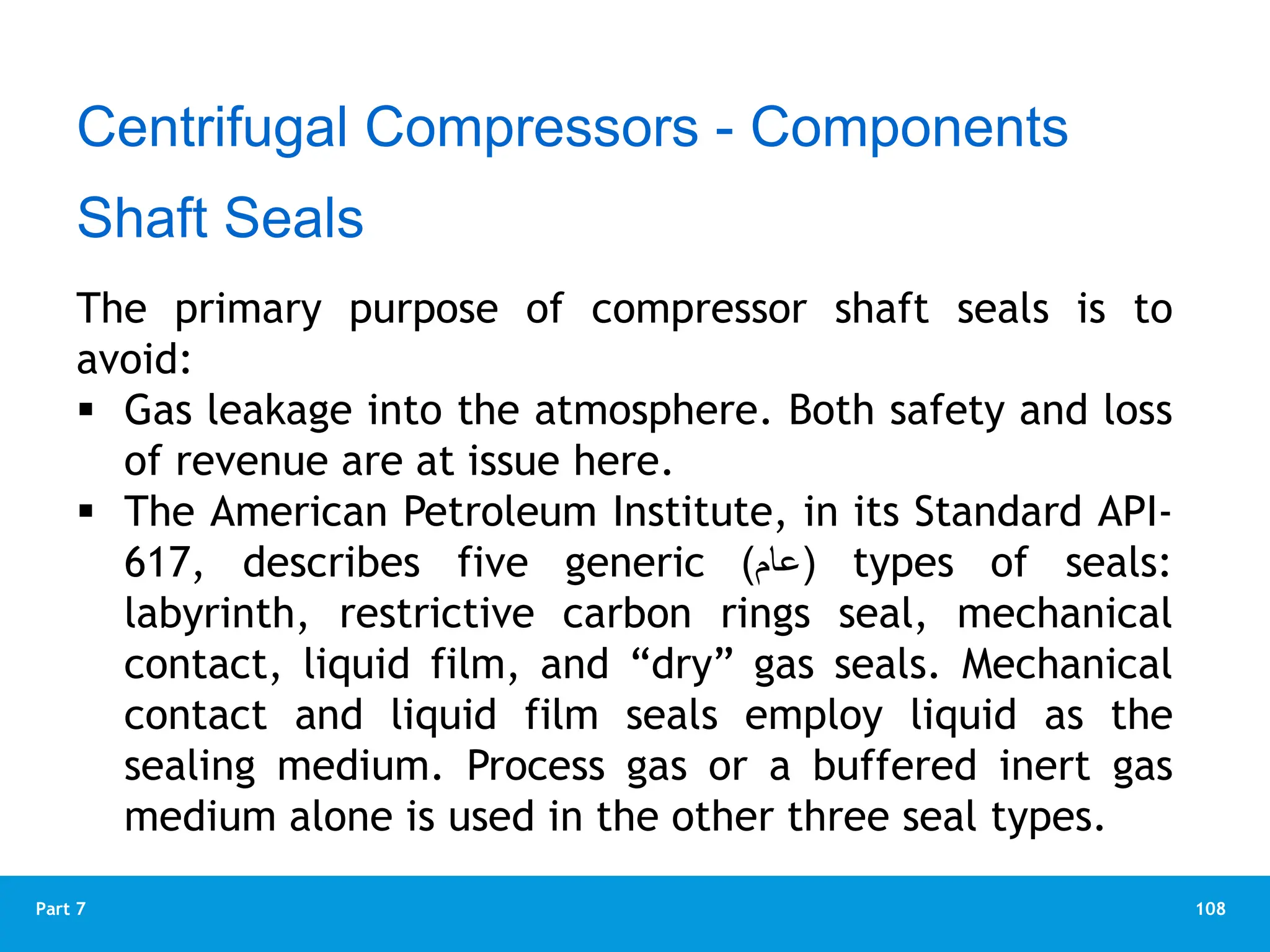 108
Part 7
Centrifugal Compressors - Components
Shaft Seals
The primary purpose of compressor shaft seals is to
avoid:
 Gas leakage into the atmosphere. Both safety and loss
of revenue are at issue here.
 The American Petroleum Institute, in its Standard API-
617, describes five generic (
‫عام‬
) types of seals:
labyrinth, restrictive carbon rings seal, mechanical
contact, liquid film, and “dry” gas seals. Mechanical
contact and liquid film seals employ liquid as the
sealing medium. Process gas or a buffered inert gas
medium alone is used in the other three seal types.
 