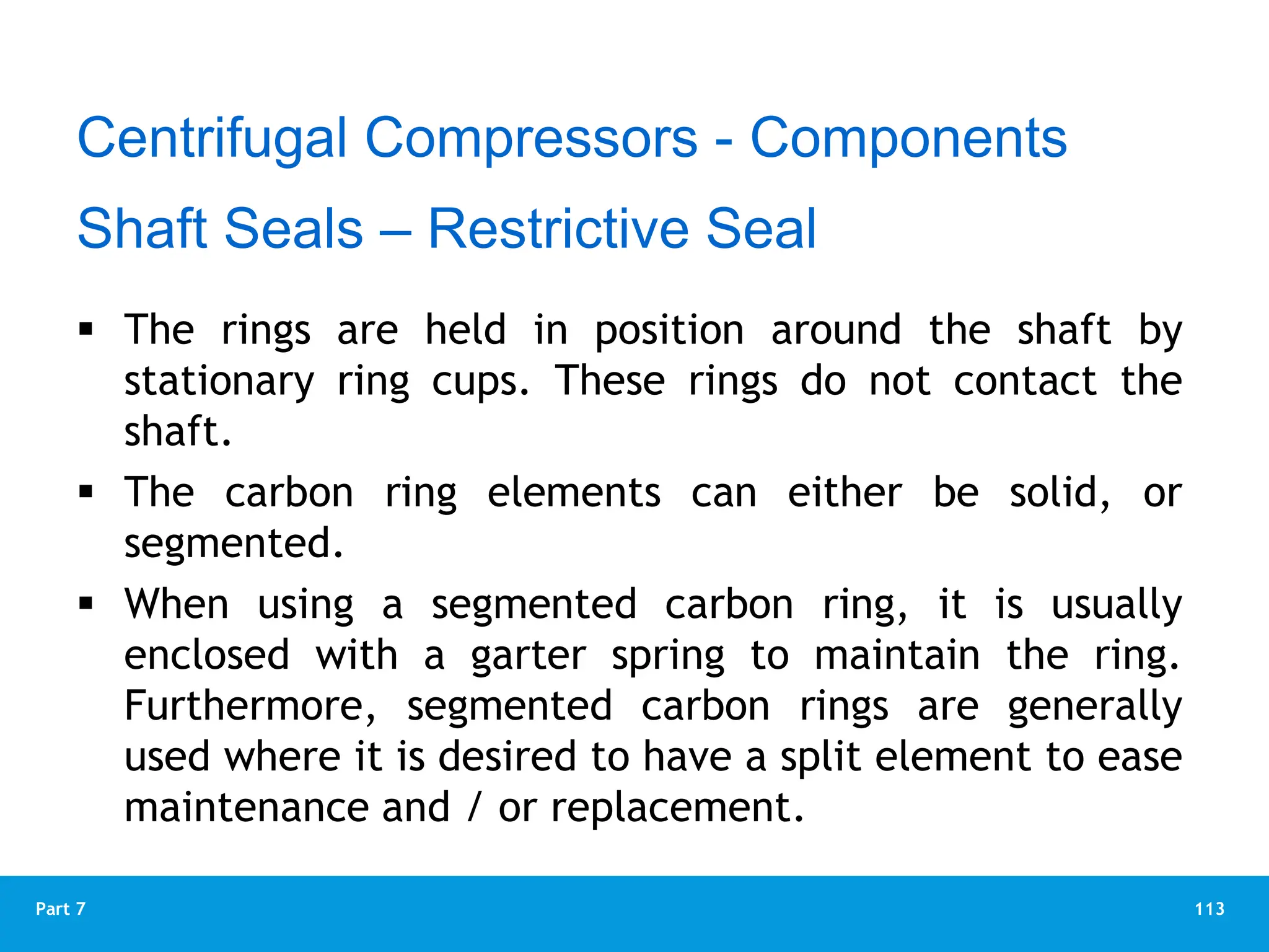 113
Part 7
 The rings are held in position around the shaft by
stationary ring cups. These rings do not contact the
shaft.
 The carbon ring elements can either be solid, or
segmented.
 When using a segmented carbon ring, it is usually
enclosed with a garter spring to maintain the ring.
Furthermore, segmented carbon rings are generally
used where it is desired to have a split element to ease
maintenance and / or replacement.
Centrifugal Compressors - Components
Shaft Seals – Restrictive Seal
 
