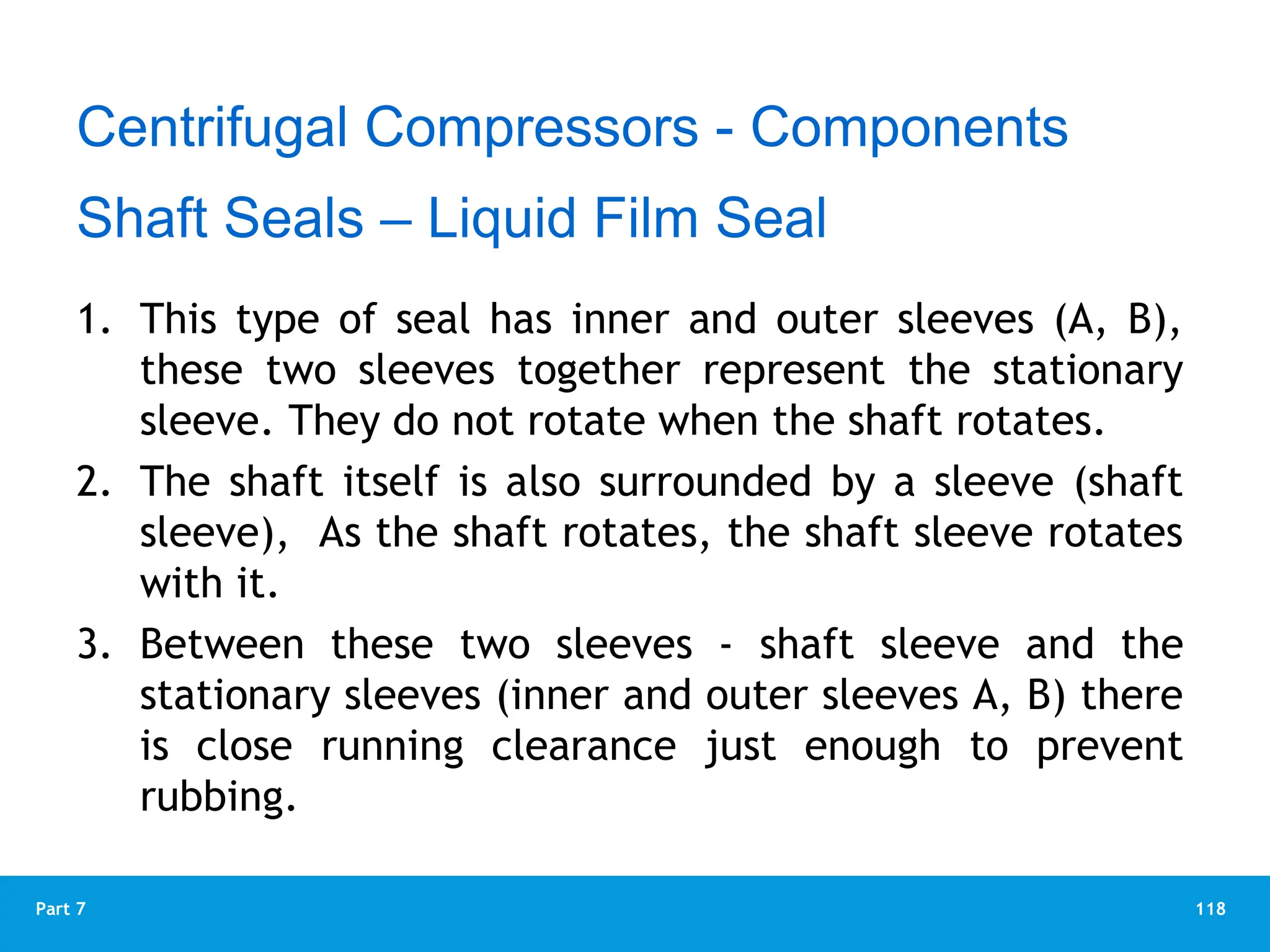 118
Part 7
1. This type of seal has inner and outer sleeves (A, B),
these two sleeves together represent the stationary
sleeve. They do not rotate when the shaft rotates.
2. The shaft itself is also surrounded by a sleeve (shaft
sleeve), As the shaft rotates, the shaft sleeve rotates
with it.
3. Between these two sleeves - shaft sleeve and the
stationary sleeves (inner and outer sleeves A, B) there
is close running clearance just enough to prevent
rubbing.
Centrifugal Compressors - Components
Shaft Seals – Liquid Film Seal
 