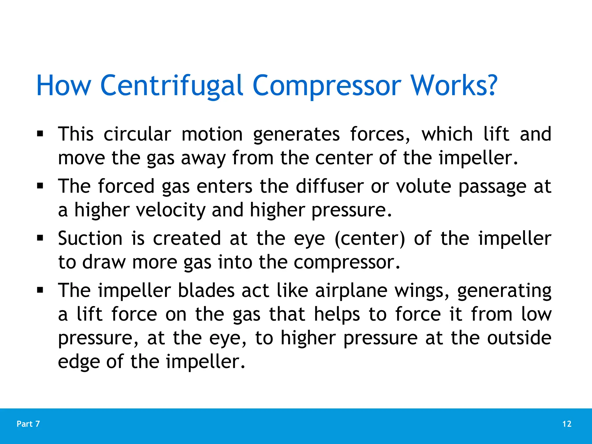 12
Part 7
 This circular motion generates forces, which lift and
move the gas away from the center of the impeller.
 The forced gas enters the diffuser or volute passage at
a higher velocity and higher pressure.
 Suction is created at the eye (center) of the impeller
to draw more gas into the compressor.
 The impeller blades act like airplane wings, generating
a lift force on the gas that helps to force it from low
pressure, at the eye, to higher pressure at the outside
edge of the impeller.
How Centrifugal Compressor Works?
 