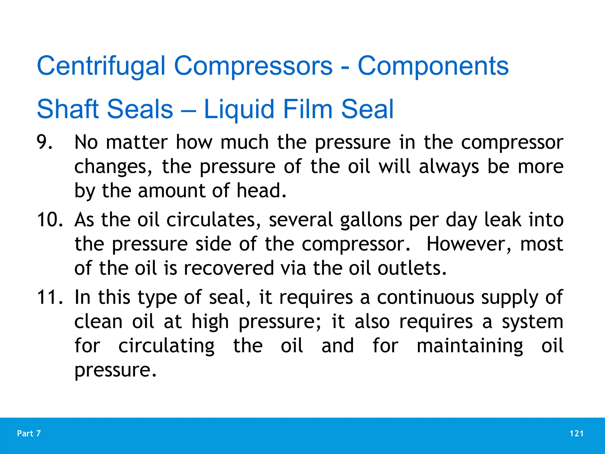121
Part 7
9. No matter how much the pressure in the compressor
changes, the pressure of the oil will always be more
by the amount of head.
10. As the oil circulates, several gallons per day leak into
the pressure side of the compressor. However, most
of the oil is recovered via the oil outlets.
11. In this type of seal, it requires a continuous supply of
clean oil at high pressure; it also requires a system
for circulating the oil and for maintaining oil
pressure.
Centrifugal Compressors - Components
Shaft Seals – Liquid Film Seal
 
