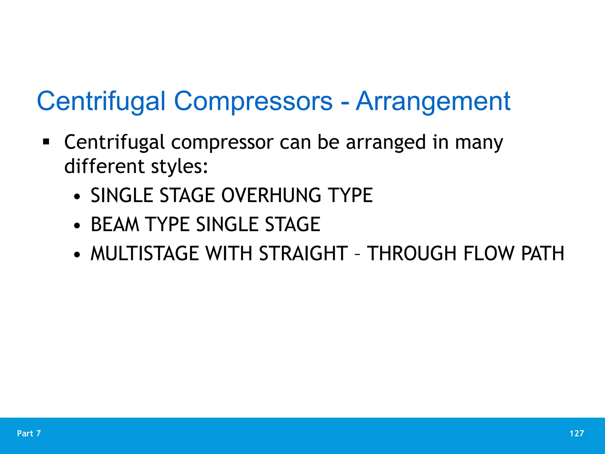 127
Part 7
 Centrifugal compressor can be arranged in many
different styles:
• SINGLE STAGE OVERHUNG TYPE
• BEAM TYPE SINGLE STAGE
• MULTISTAGE WITH STRAIGHT – THROUGH FLOW PATH
Centrifugal Compressors - Arrangement
 