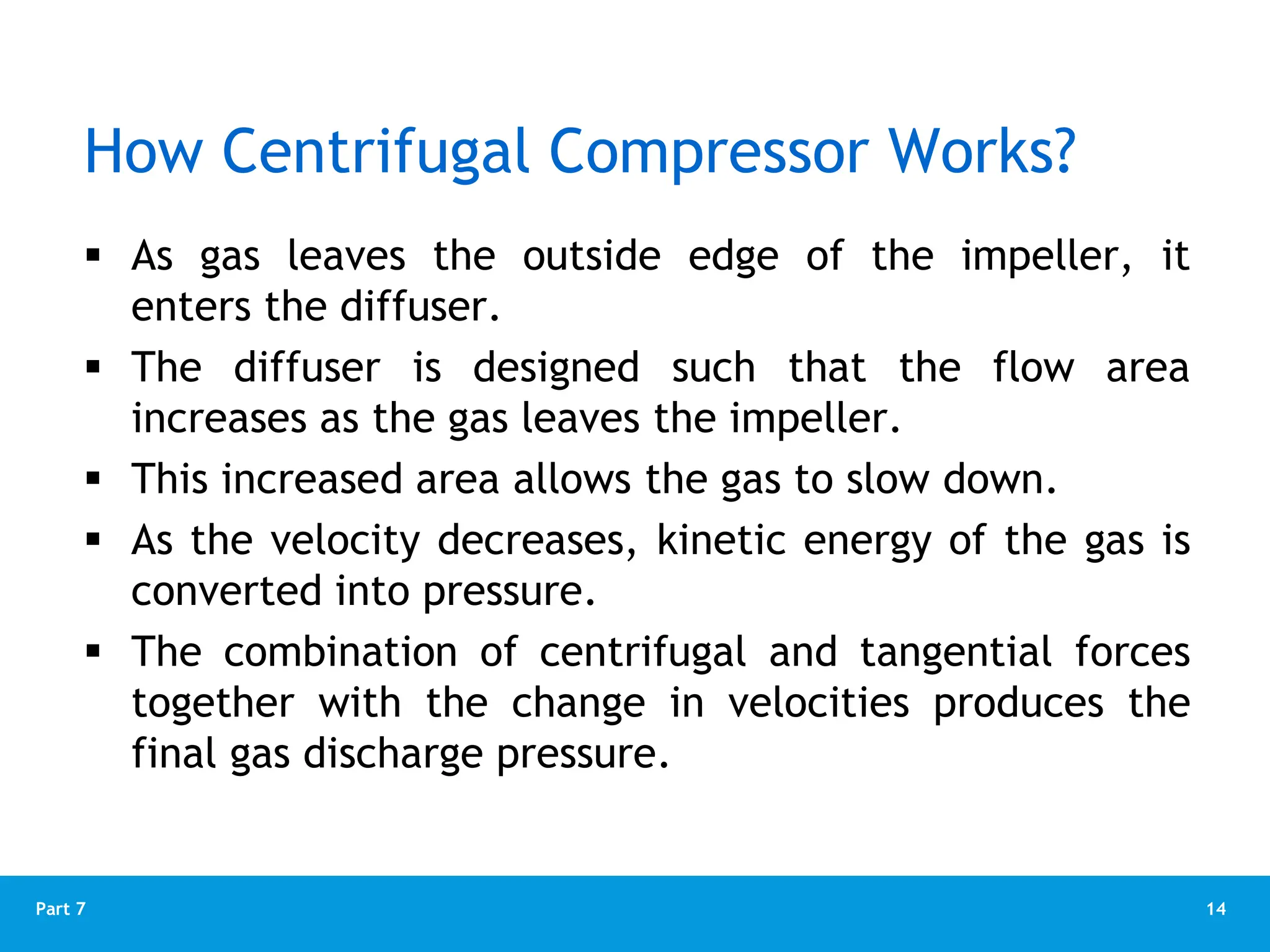 14
Part 7
 As gas leaves the outside edge of the impeller, it
enters the diffuser.
 The diffuser is designed such that the flow area
increases as the gas leaves the impeller.
 This increased area allows the gas to slow down.
 As the velocity decreases, kinetic energy of the gas is
converted into pressure.
 The combination of centrifugal and tangential forces
together with the change in velocities produces the
final gas discharge pressure.
How Centrifugal Compressor Works?
 