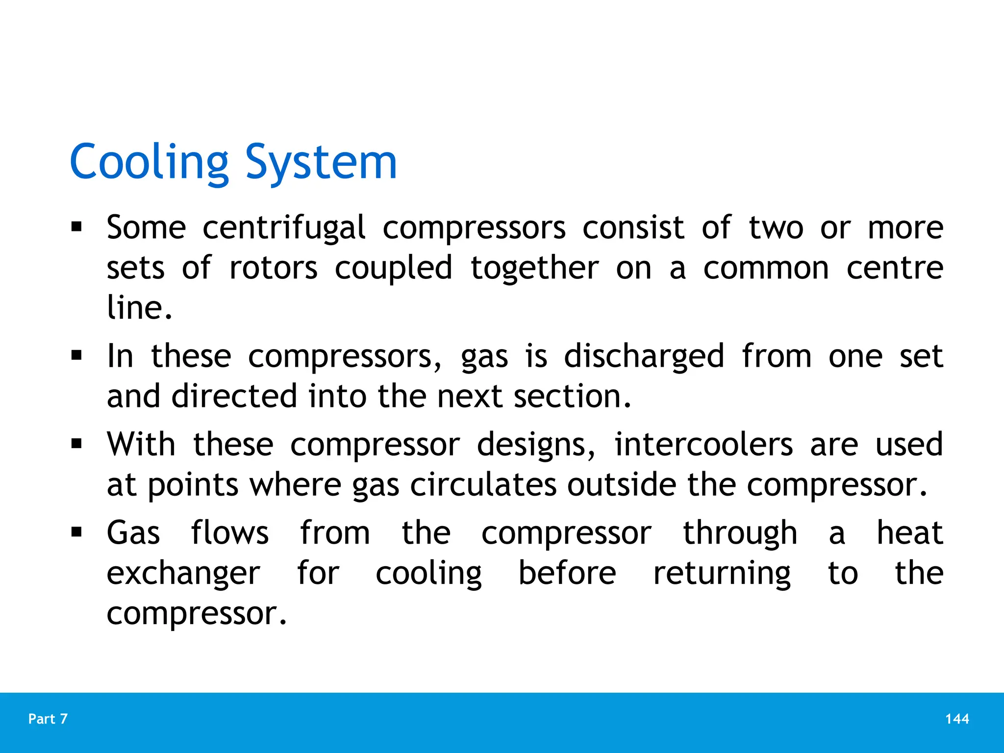 144
Part 7
Cooling System
 Some centrifugal compressors consist of two or more
sets of rotors coupled together on a common centre
line.
 In these compressors, gas is discharged from one set
and directed into the next section.
 With these compressor designs, intercoolers are used
at points where gas circulates outside the compressor.
 Gas flows from the compressor through a heat
exchanger for cooling before returning to the
compressor.
 