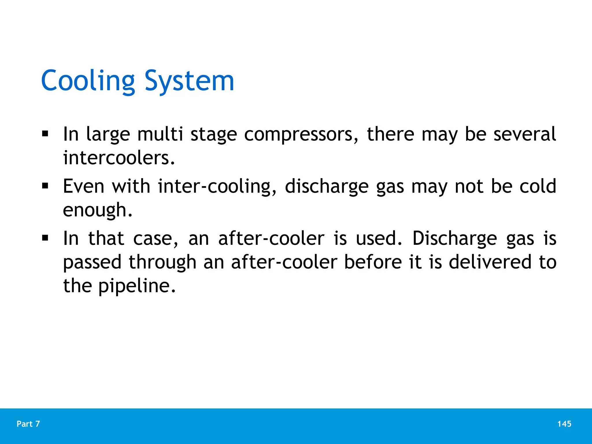 145
Part 7
Cooling System
 In large multi stage compressors, there may be several
intercoolers.
 Even with inter-cooling, discharge gas may not be cold
enough.
 In that case, an after-cooler is used. Discharge gas is
passed through an after-cooler before it is delivered to
the pipeline.
 