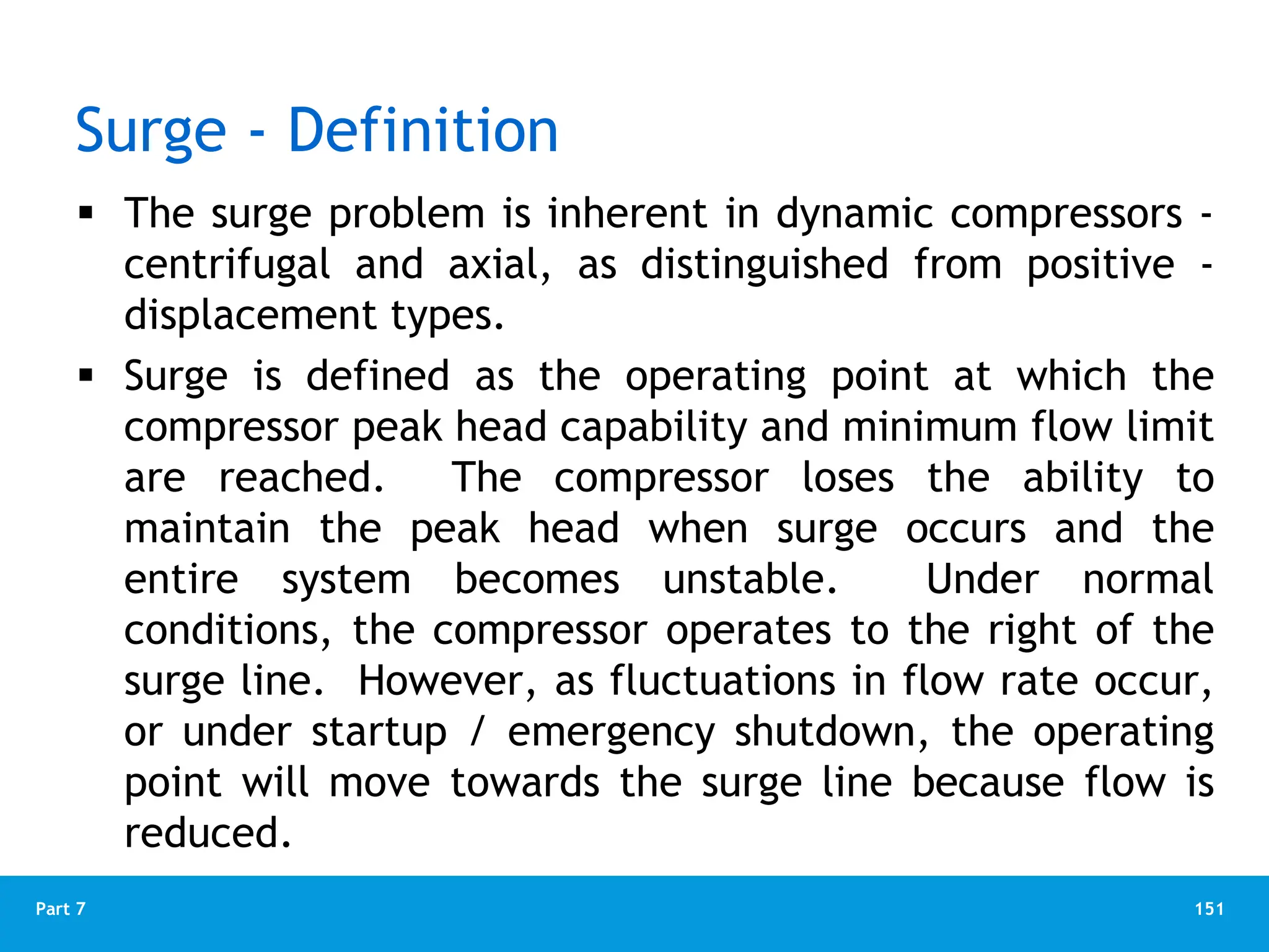 151
Part 7
Surge - Definition
 The surge problem is inherent in dynamic compressors -
centrifugal and axial, as distinguished from positive -
displacement types.
 Surge is defined as the operating point at which the
compressor peak head capability and minimum flow limit
are reached. The compressor loses the ability to
maintain the peak head when surge occurs and the
entire system becomes unstable. Under normal
conditions, the compressor operates to the right of the
surge line. However, as fluctuations in flow rate occur,
or under startup / emergency shutdown, the operating
point will move towards the surge line because flow is
reduced.
 