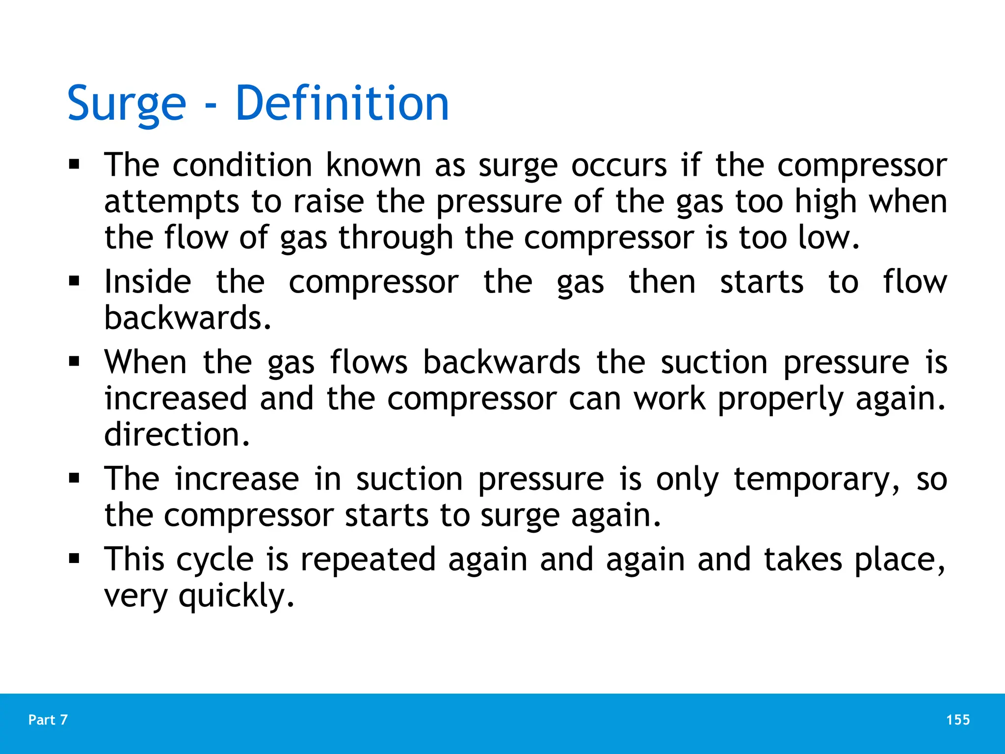 155
Part 7
Surge - Definition
 The condition known as surge occurs if the compressor
attempts to raise the pressure of the gas too high when
the flow of gas through the compressor is too low.
 Inside the compressor the gas then starts to flow
backwards.
 When the gas flows backwards the suction pressure is
increased and the compressor can work properly again.
direction.
 The increase in suction pressure is only temporary, so
the compressor starts to surge again.
 This cycle is repeated again and again and takes place,
very quickly.
 