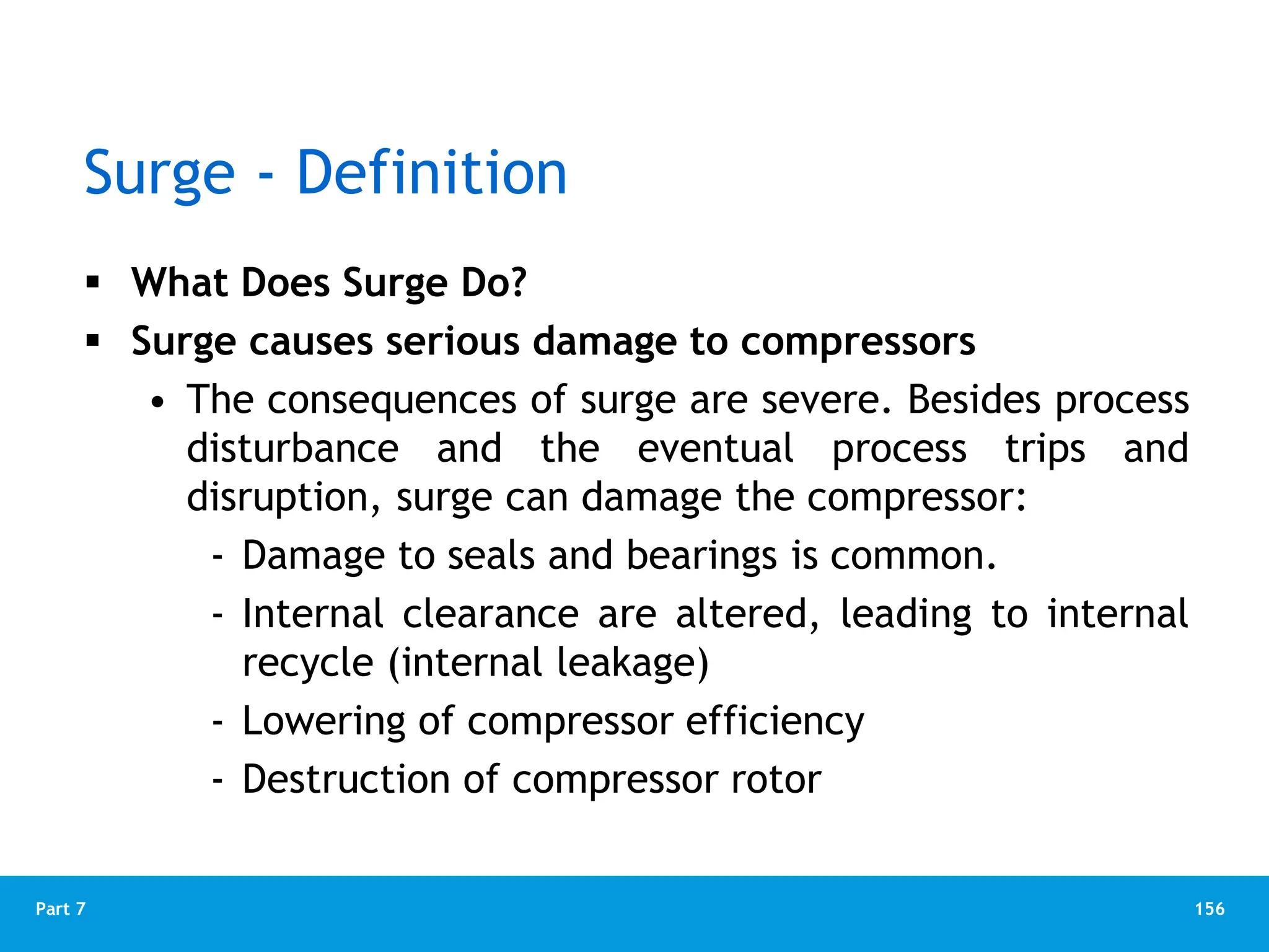 156
Part 7
Surge - Definition
 What Does Surge Do?
 Surge causes serious damage to compressors
• The consequences of surge are severe. Besides process
disturbance and the eventual process trips and
disruption, surge can damage the compressor:
‐ Damage to seals and bearings is common.
‐ Internal clearance are altered, leading to internal
recycle (internal leakage)
‐ Lowering of compressor efficiency
‐ Destruction of compressor rotor
 