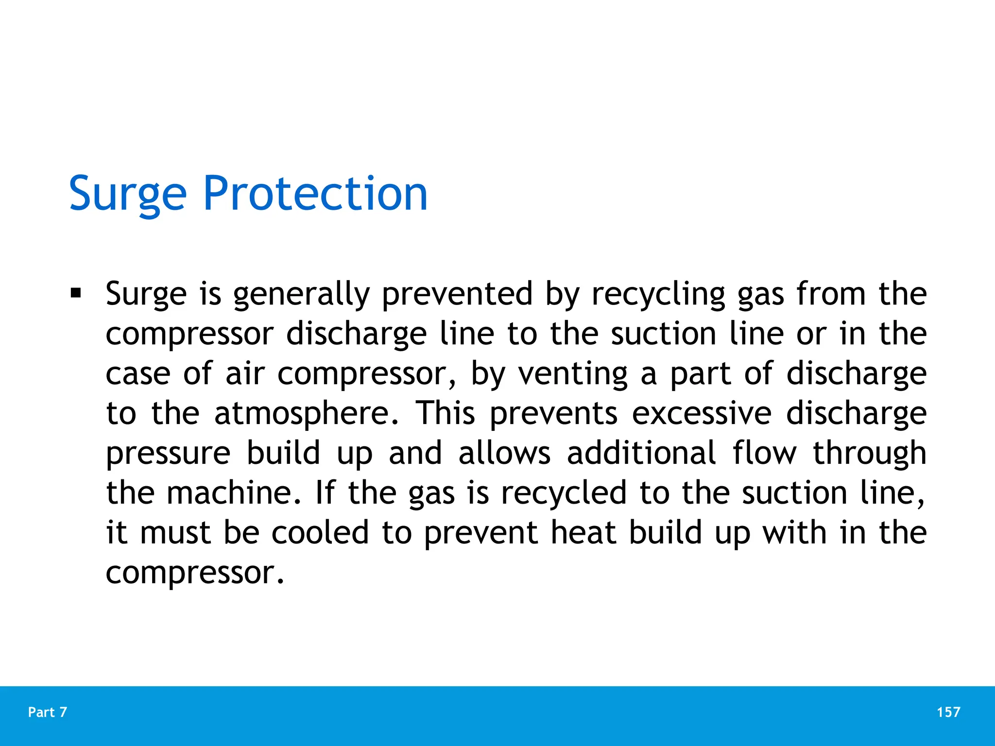 157
Part 7
Surge Protection
 Surge is generally prevented by recycling gas from the
compressor discharge line to the suction line or in the
case of air compressor, by venting a part of discharge
to the atmosphere. This prevents excessive discharge
pressure build up and allows additional flow through
the machine. If the gas is recycled to the suction line,
it must be cooled to prevent heat build up with in the
compressor.
 