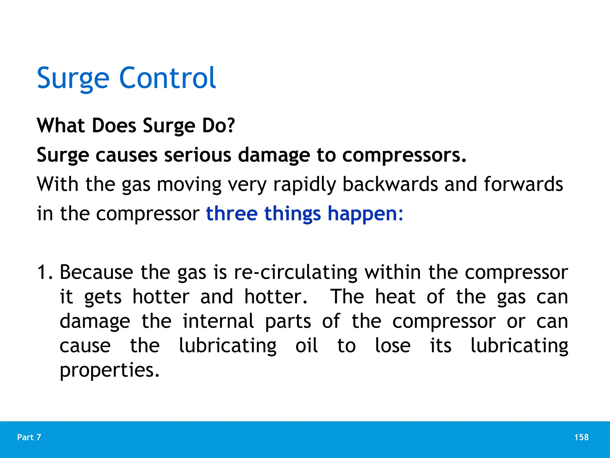 158
Part 7
Surge Control
What Does Surge Do?
Surge causes serious damage to compressors.
With the gas moving very rapidly backwards and forwards
in the compressor three things happen:
1. Because the gas is re-circulating within the compressor
it gets hotter and hotter. The heat of the gas can
damage the internal parts of the compressor or can
cause the lubricating oil to lose its lubricating
properties.
 