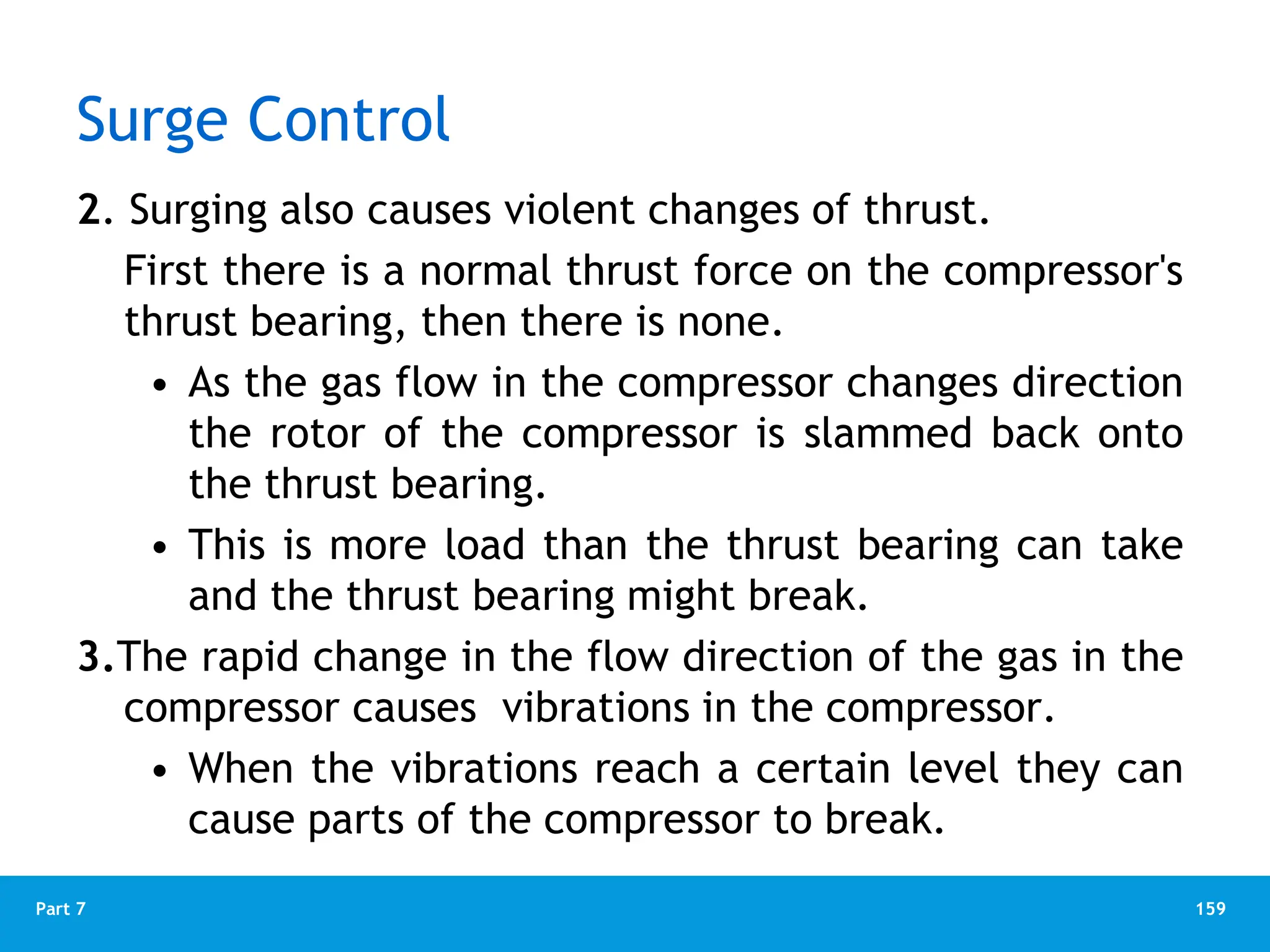 159
Part 7
Surge Control
2. Surging also causes violent changes of thrust.
First there is a normal thrust force on the compressor's
thrust bearing, then there is none.
• As the gas flow in the compressor changes direction
the rotor of the compressor is slammed back onto
the thrust bearing.
• This is more load than the thrust bearing can take
and the thrust bearing might break.
3.The rapid change in the flow direction of the gas in the
compressor causes vibrations in the compressor.
• When the vibrations reach a certain level they can
cause parts of the compressor to break.
 
