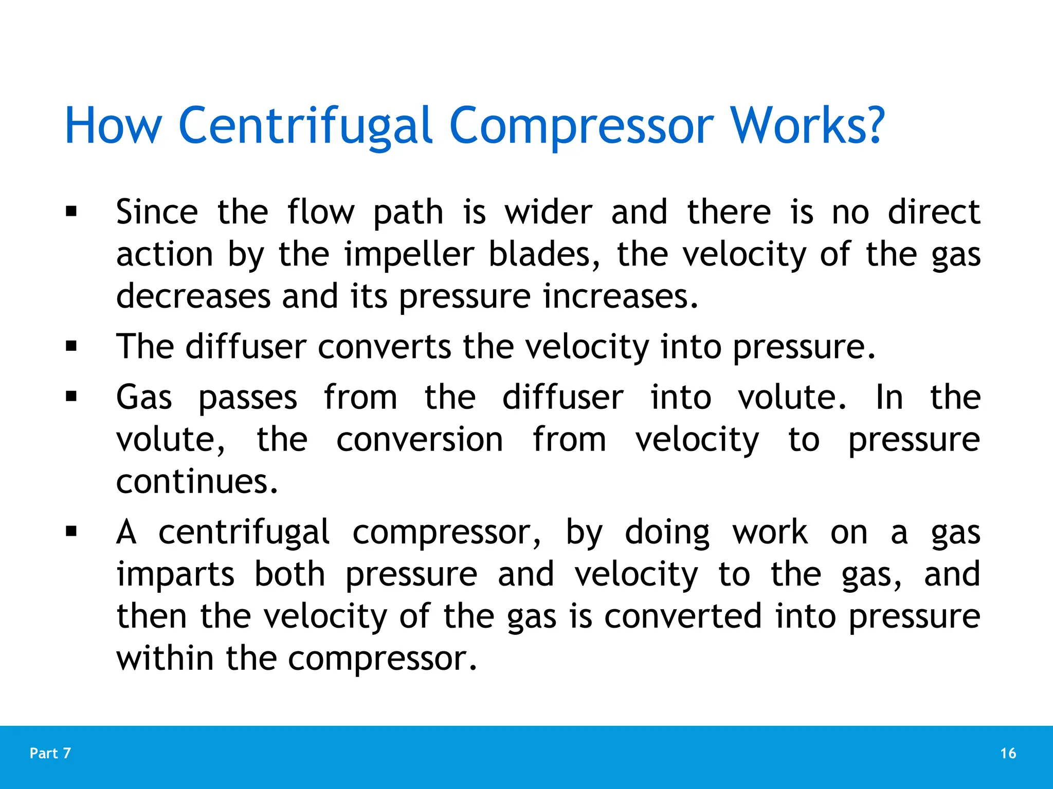 16
Part 7
How Centrifugal Compressor Works?
 Since the flow path is wider and there is no direct
action by the impeller blades, the velocity of the gas
decreases and its pressure increases.
 The diffuser converts the velocity into pressure.
 Gas passes from the diffuser into volute. In the
volute, the conversion from velocity to pressure
continues.
 A centrifugal compressor, by doing work on a gas
imparts both pressure and velocity to the gas, and
then the velocity of the gas is converted into pressure
within the compressor.
 