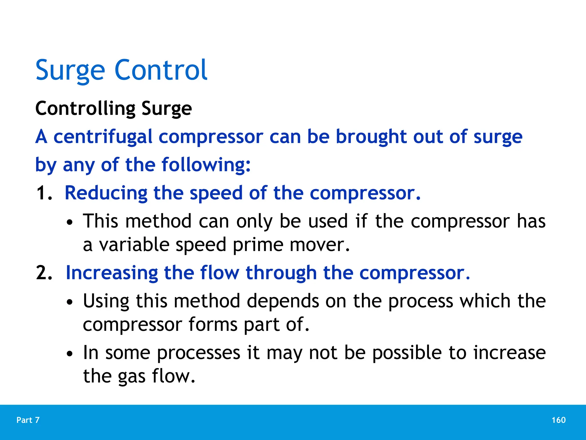 160
Part 7
Surge Control
Controlling Surge
A centrifugal compressor can be brought out of surge
by any of the following:
1. Reducing the speed of the compressor.
• This method can only be used if the compressor has
a variable speed prime mover.
2. Increasing the flow through the compressor.
• Using this method depends on the process which the
compressor forms part of.
• In some processes it may not be possible to increase
the gas flow.
 