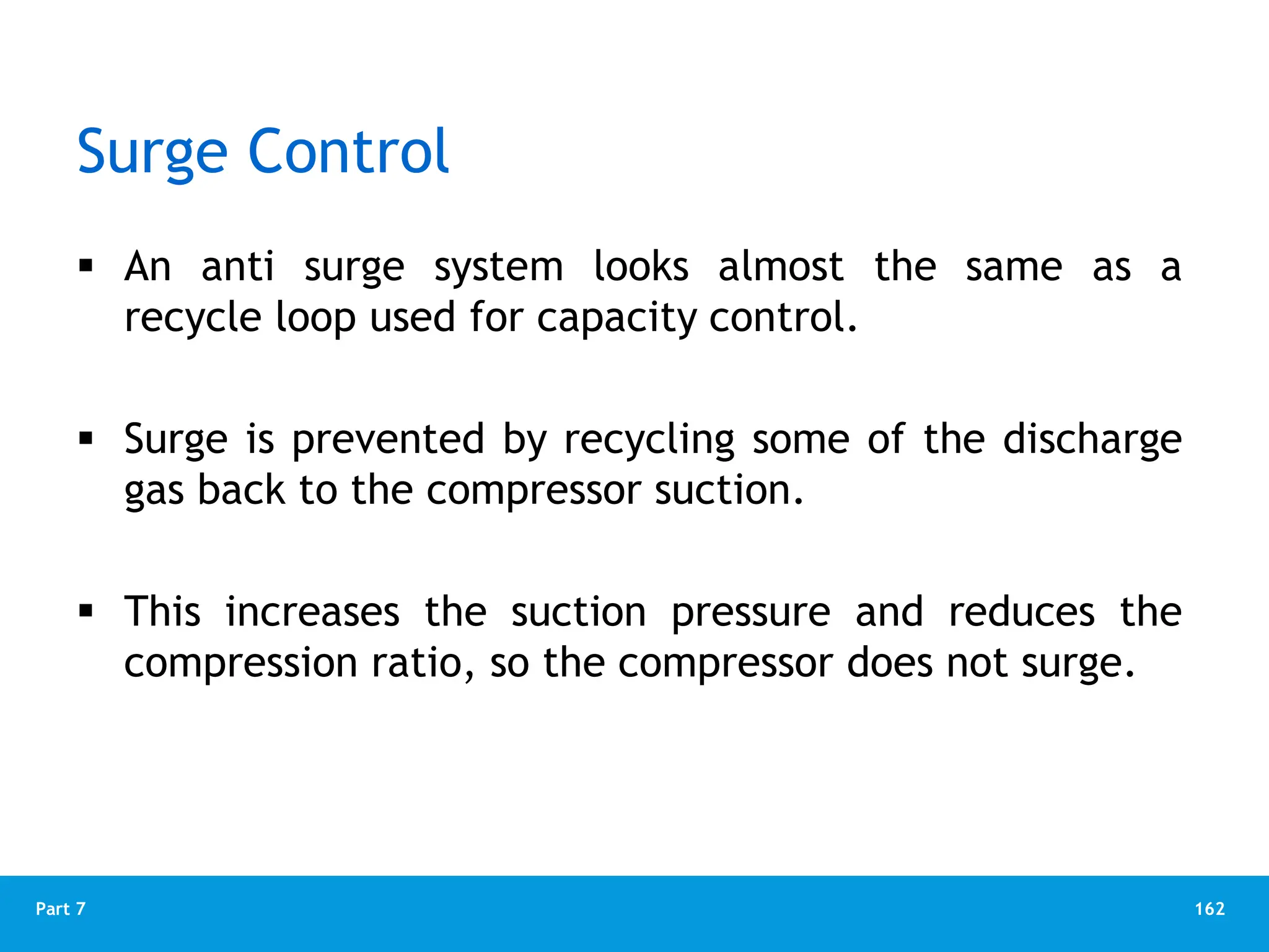 162
Part 7
Surge Control
 An anti surge system looks almost the same as a
recycle loop used for capacity control.
 Surge is prevented by recycling some of the discharge
gas back to the compressor suction.
 This increases the suction pressure and reduces the
compression ratio, so the compressor does not surge.
 