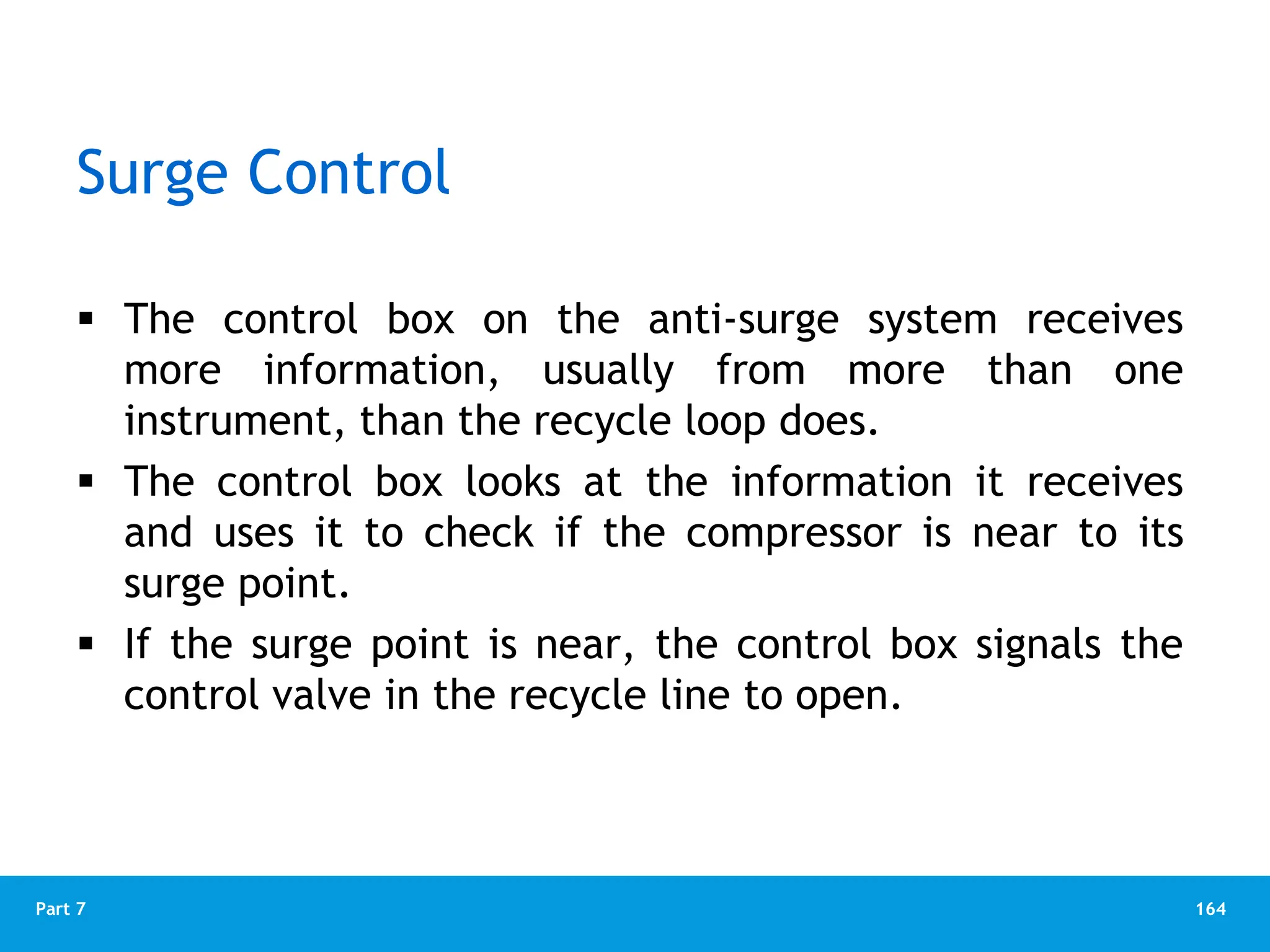 164
Part 7
Surge Control
 The control box on the anti-surge system receives
more information, usually from more than one
instrument, than the recycle loop does.
 The control box looks at the information it receives
and uses it to check if the compressor is near to its
surge point.
 If the surge point is near, the control box signals the
control valve in the recycle line to open.
 