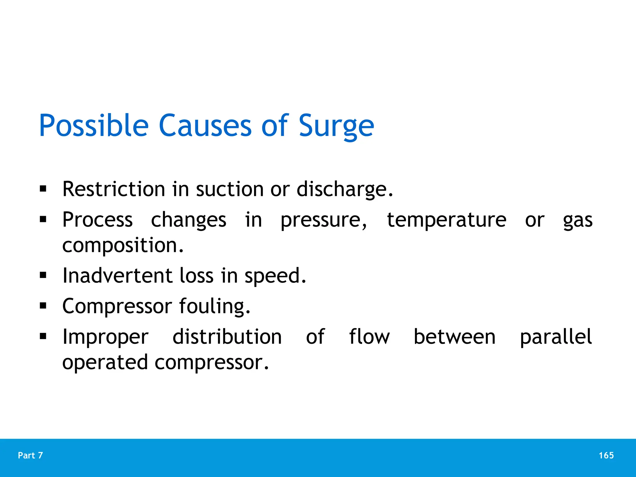 165
Part 7
Possible Causes of Surge
 Restriction in suction or discharge.
 Process changes in pressure, temperature or gas
composition.
 Inadvertent loss in speed.
 Compressor fouling.
 Improper distribution of flow between parallel
operated compressor.
 