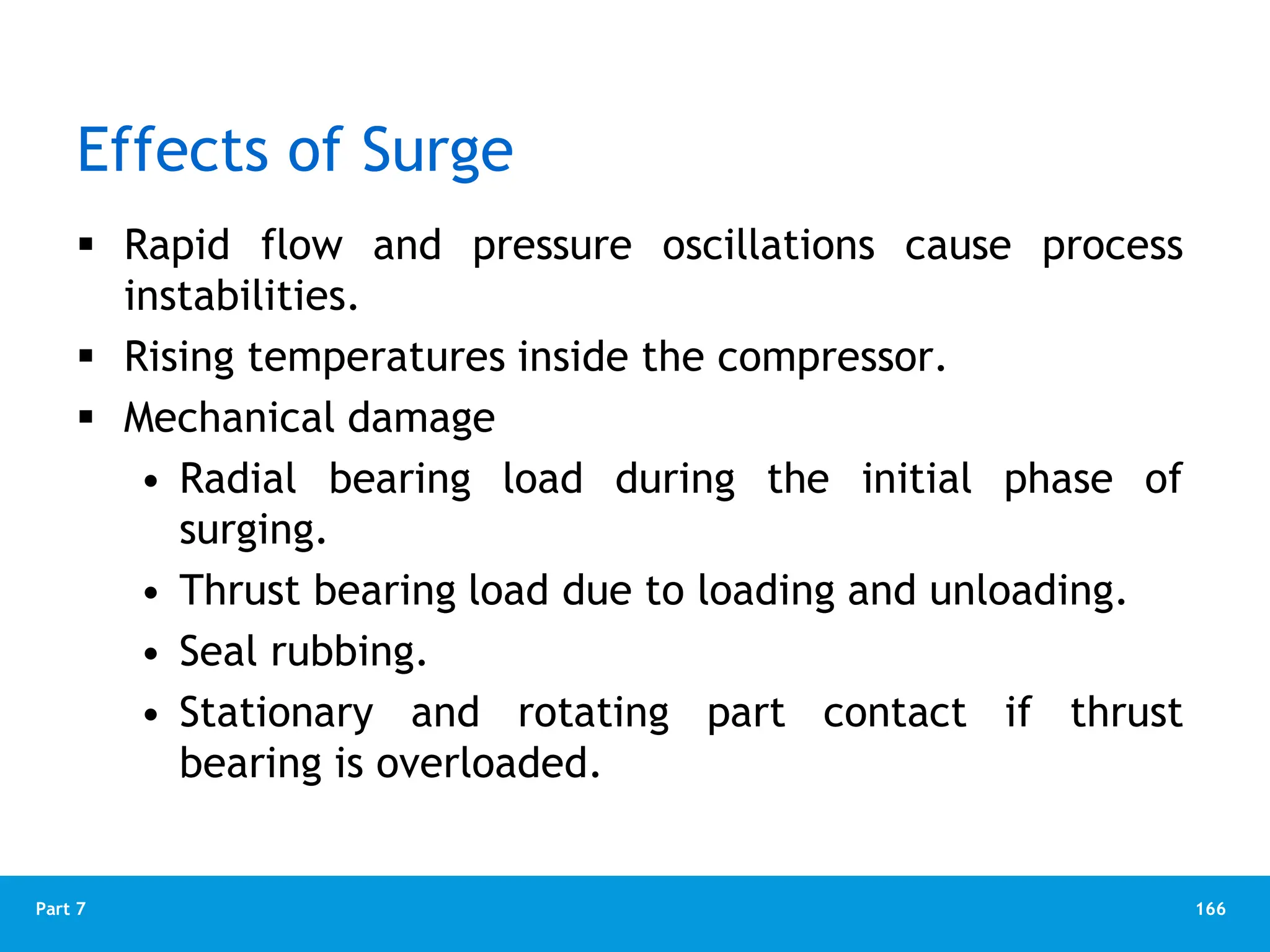 166
Part 7
Effects of Surge
 Rapid flow and pressure oscillations cause process
instabilities.
 Rising temperatures inside the compressor.
 Mechanical damage
• Radial bearing load during the initial phase of
surging.
• Thrust bearing load due to loading and unloading.
• Seal rubbing.
• Stationary and rotating part contact if thrust
bearing is overloaded.
 