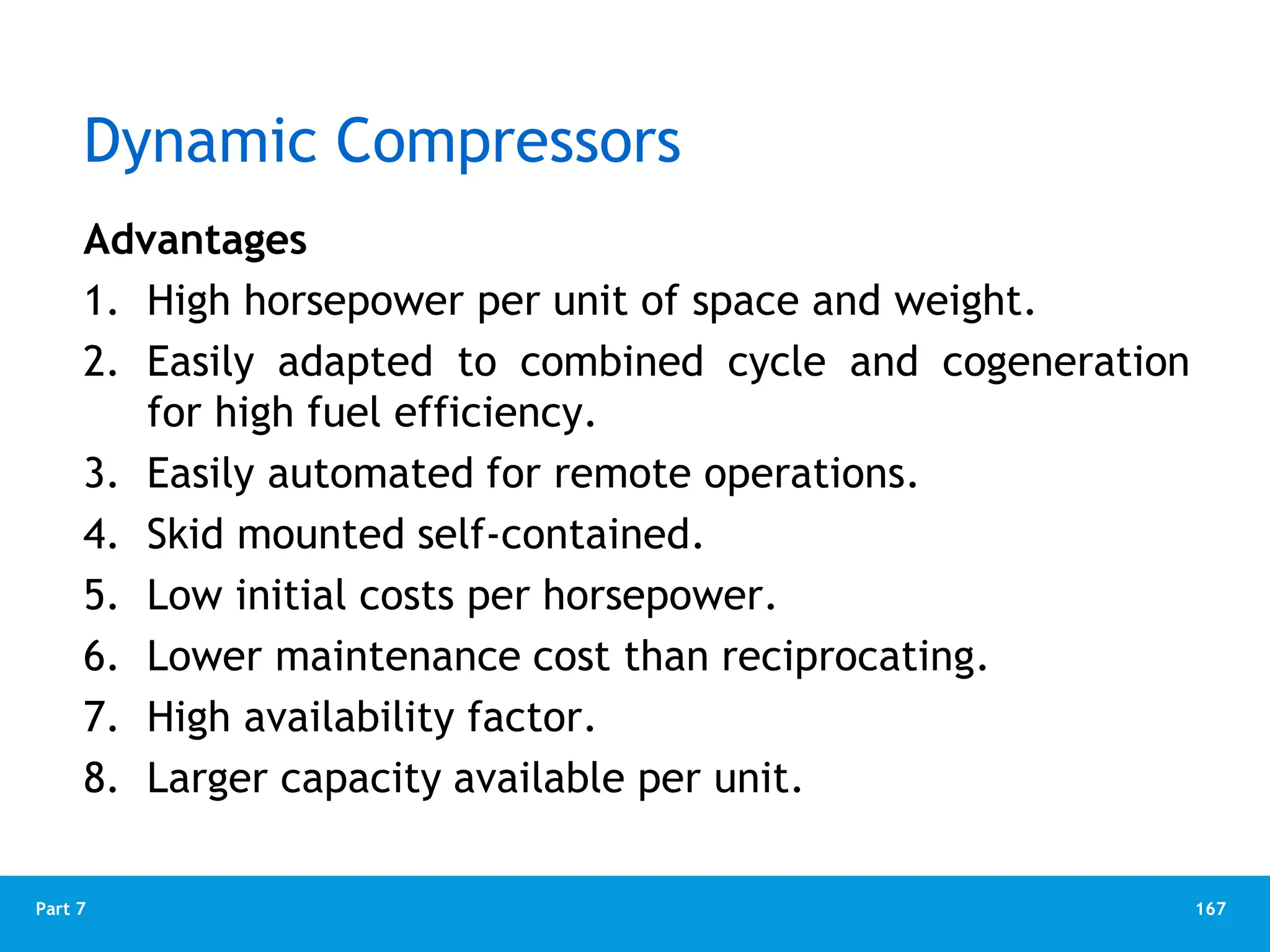 167
Part 7
Dynamic Compressors
Advantages
1. High horsepower per unit of space and weight.
2. Easily adapted to combined cycle and cogeneration
for high fuel efficiency.
3. Easily automated for remote operations.
4. Skid mounted self-contained.
5. Low initial costs per horsepower.
6. Lower maintenance cost than reciprocating.
7. High availability factor.
8. Larger capacity available per unit.
 