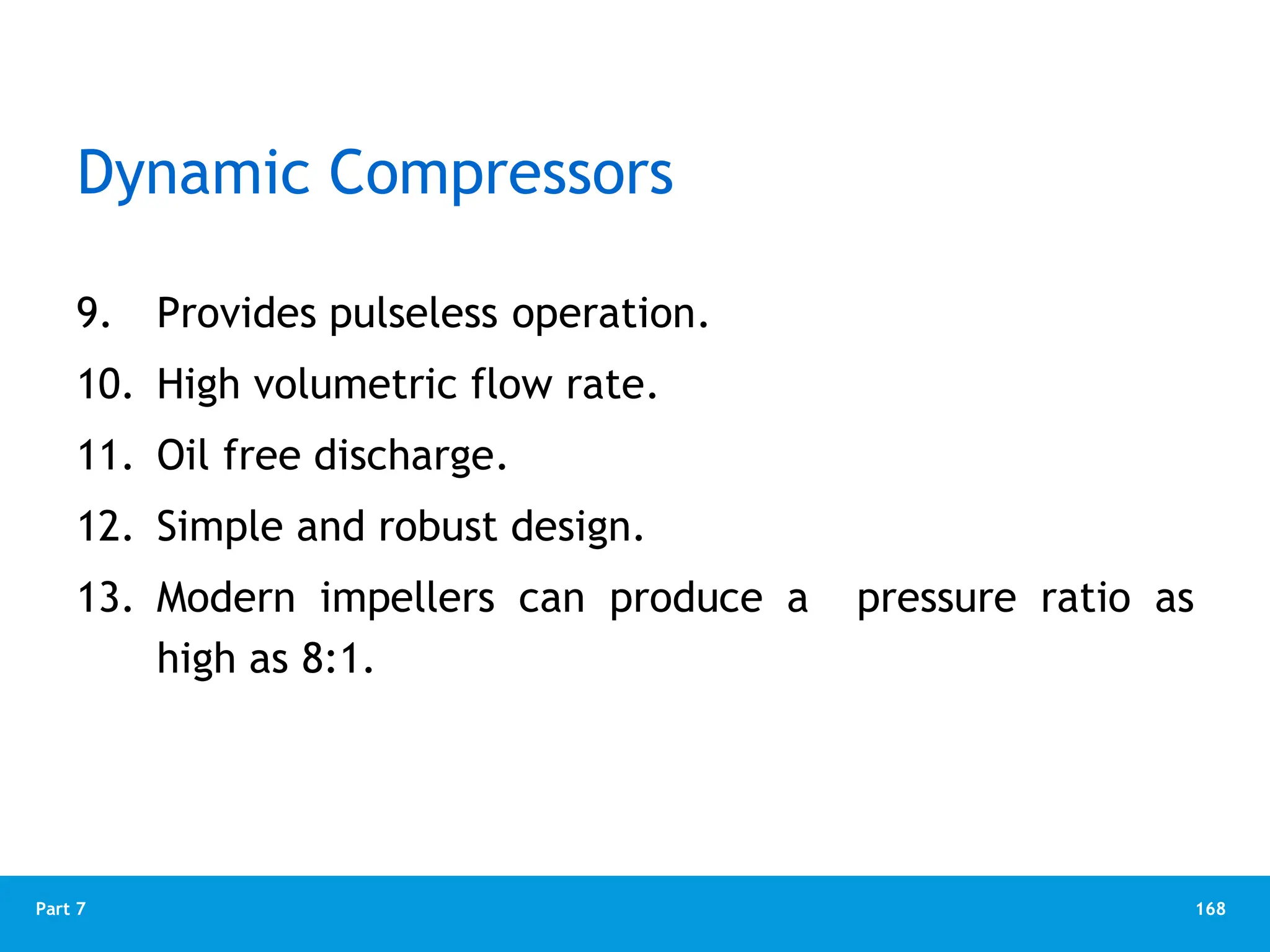 168
Part 7
Dynamic Compressors
9. Provides pulseless operation.
10. High volumetric flow rate.
11. Oil free discharge.
12. Simple and robust design.
13. Modern impellers can produce a pressure ratio as
high as 8:1.
 