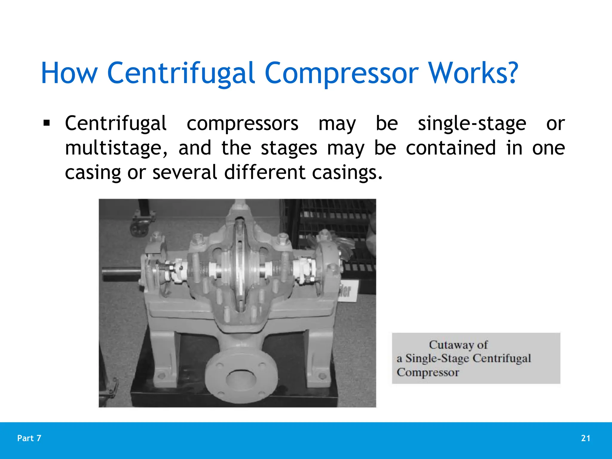 21
Part 7
How Centrifugal Compressor Works?
 Centrifugal compressors may be single-stage or
multistage, and the stages may be contained in one
casing or several different casings.
 