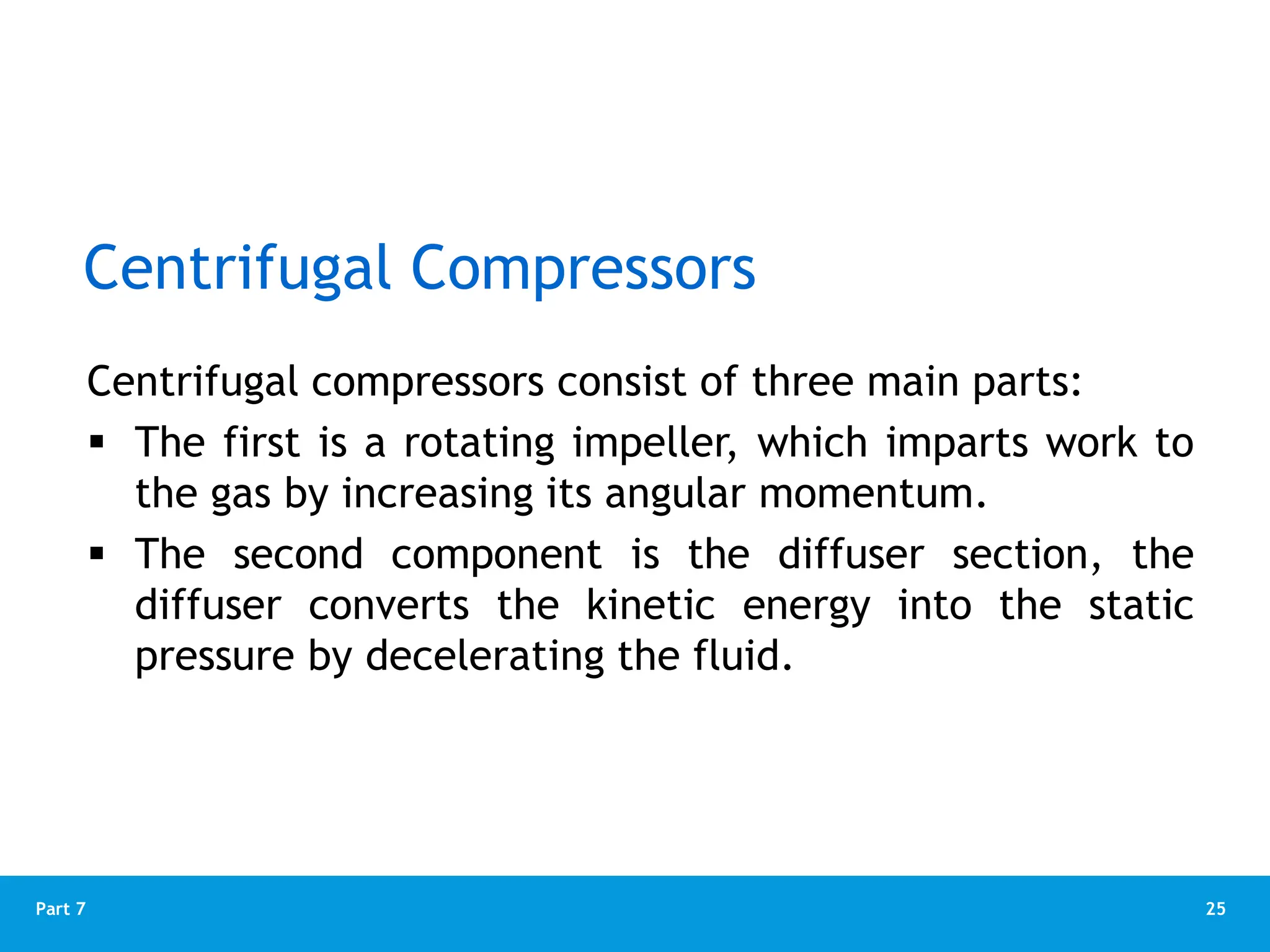 25
Part 7
Centrifugal compressors consist of three main parts:
 The first is a rotating impeller, which imparts work to
the gas by increasing its angular momentum.
 The second component is the diffuser section, the
diffuser converts the kinetic energy into the static
pressure by decelerating the fluid.
Centrifugal Compressors
 