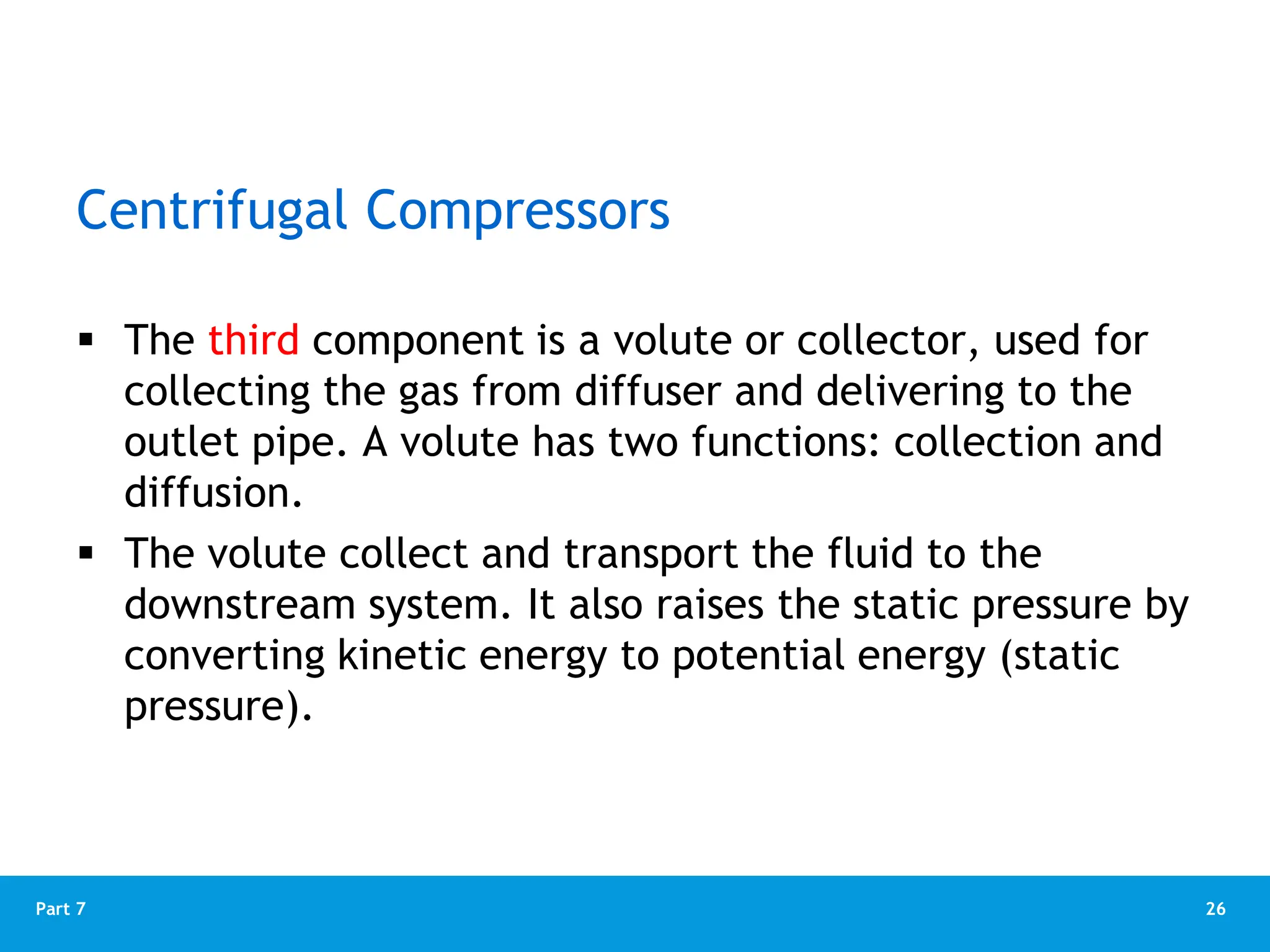 26
Part 7
 The third component is a volute or collector, used for
collecting the gas from diffuser and delivering to the
outlet pipe. A volute has two functions: collection and
diffusion.
 The volute collect and transport the fluid to the
downstream system. It also raises the static pressure by
converting kinetic energy to potential energy (static
pressure).
Centrifugal Compressors
 