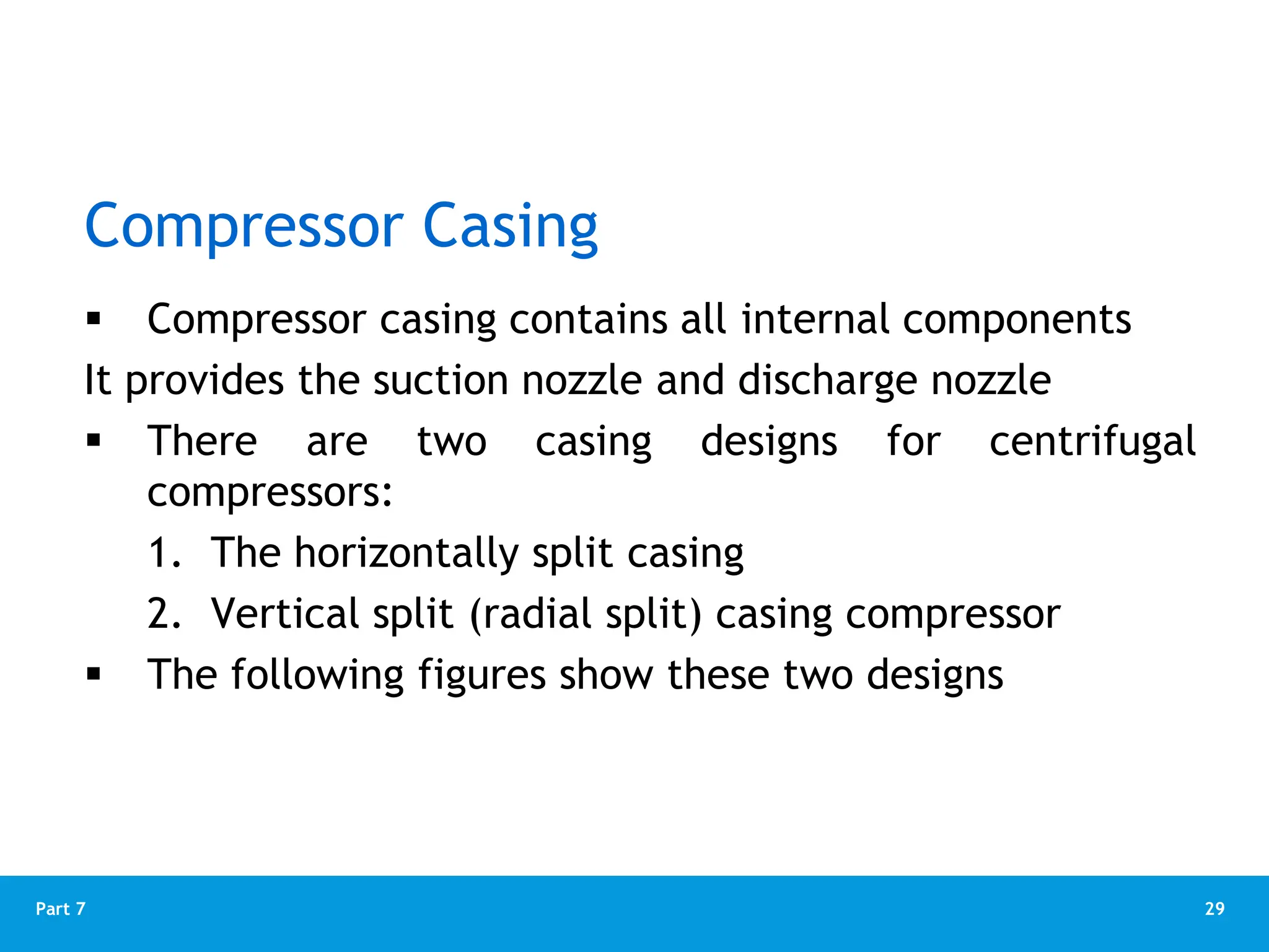 29
Part 7
Compressor Casing
 Compressor casing contains all internal components
It provides the suction nozzle and discharge nozzle
 There are two casing designs for centrifugal
compressors:
1. The horizontally split casing
2. Vertical split (radial split) casing compressor
 The following figures show these two designs
 