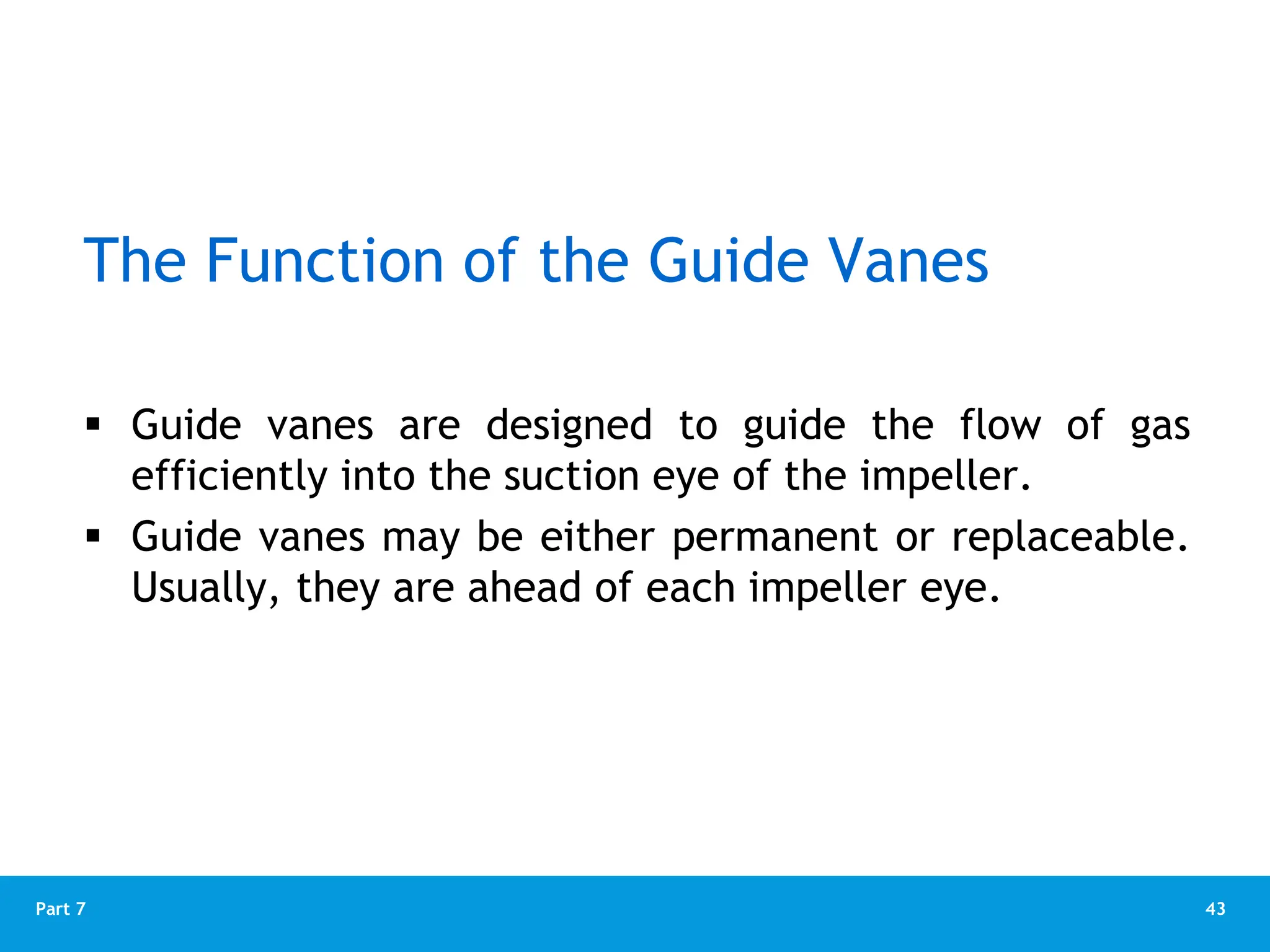 43
Part 7
The Function of the Guide Vanes
 Guide vanes are designed to guide the flow of gas
efficiently into the suction eye of the impeller.
 Guide vanes may be either permanent or replaceable.
Usually, they are ahead of each impeller eye.
 