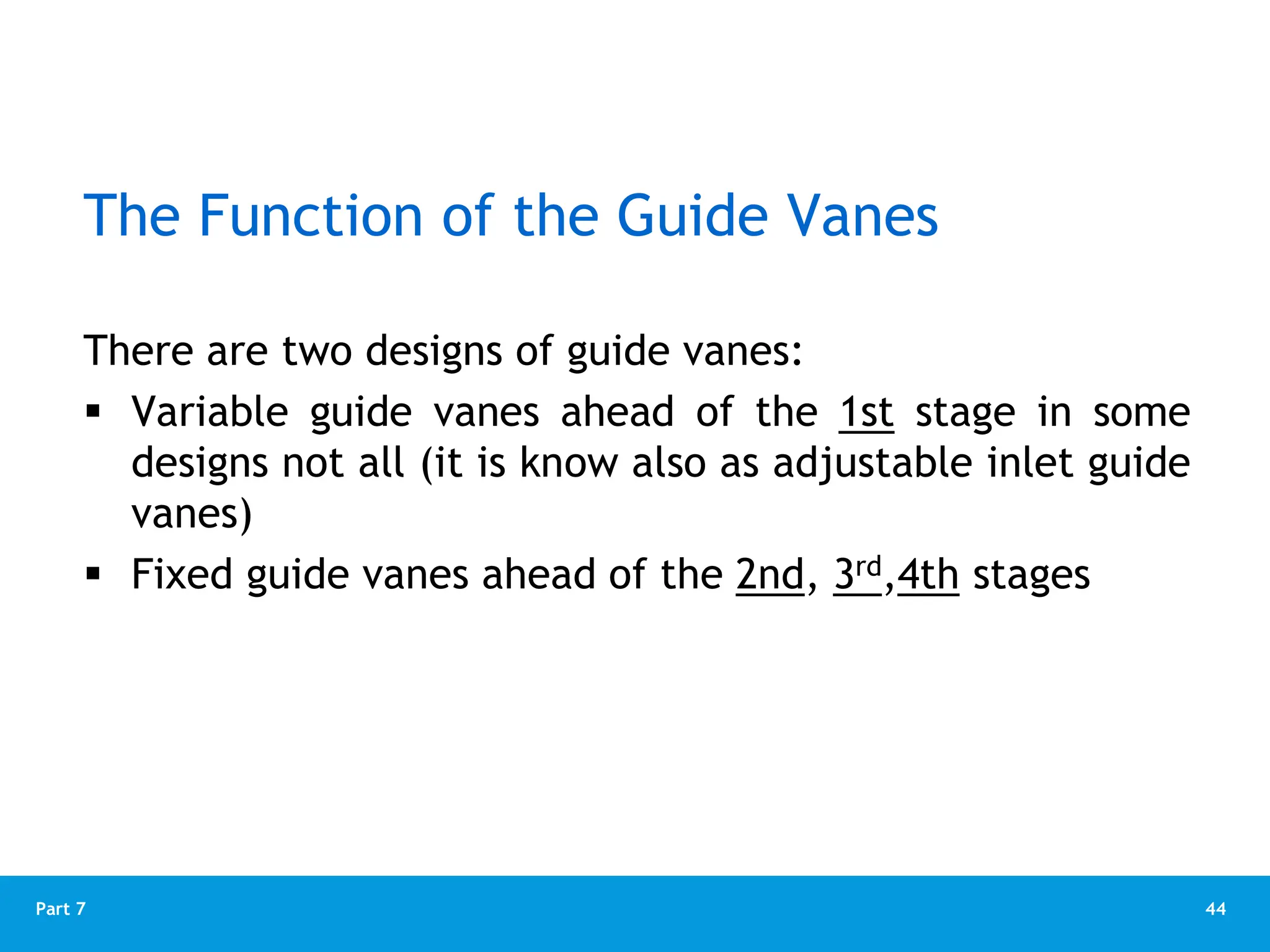 44
Part 7
The Function of the Guide Vanes
There are two designs of guide vanes:
 Variable guide vanes ahead of the 1st stage in some
designs not all (it is know also as adjustable inlet guide
vanes)
 Fixed guide vanes ahead of the 2nd, 3rd,4th stages
 