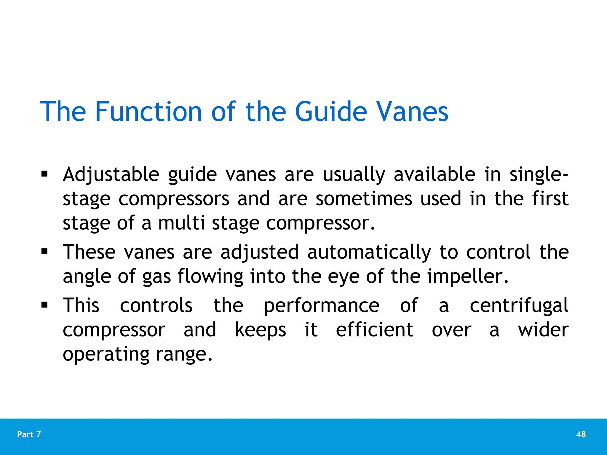 48
Part 7
The Function of the Guide Vanes
 Adjustable guide vanes are usually available in single-
stage compressors and are sometimes used in the first
stage of a multi stage compressor.
 These vanes are adjusted automatically to control the
angle of gas flowing into the eye of the impeller.
 This controls the performance of a centrifugal
compressor and keeps it efficient over a wider
operating range.
 