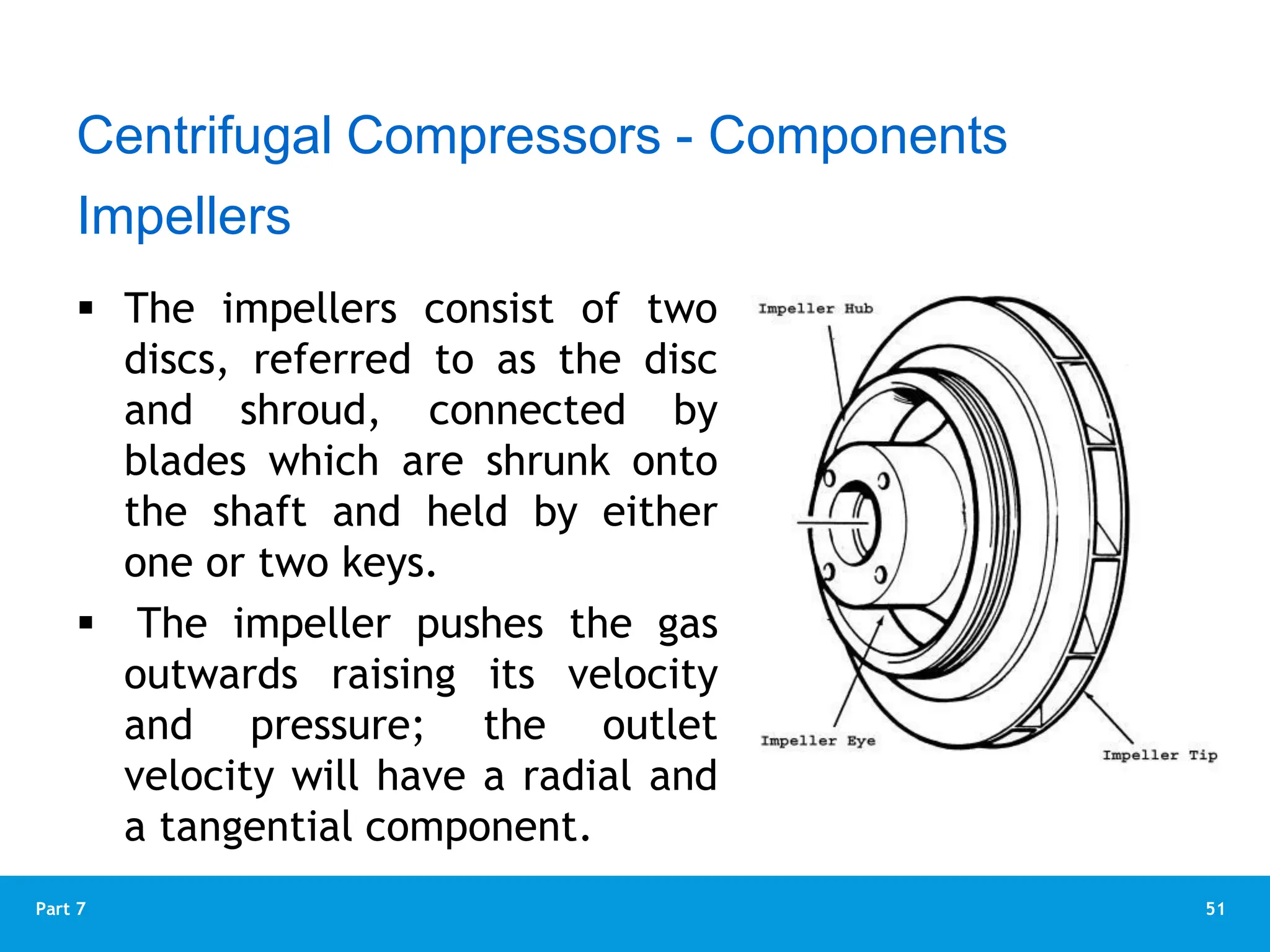 51
Part 7
 The impellers consist of two
discs, referred to as the disc
and shroud, connected by
blades which are shrunk onto
the shaft and held by either
one or two keys.
 The impeller pushes the gas
outwards raising its velocity
and pressure; the outlet
velocity will have a radial and
a tangential component.
Impellers
Centrifugal Compressors - Components
 
