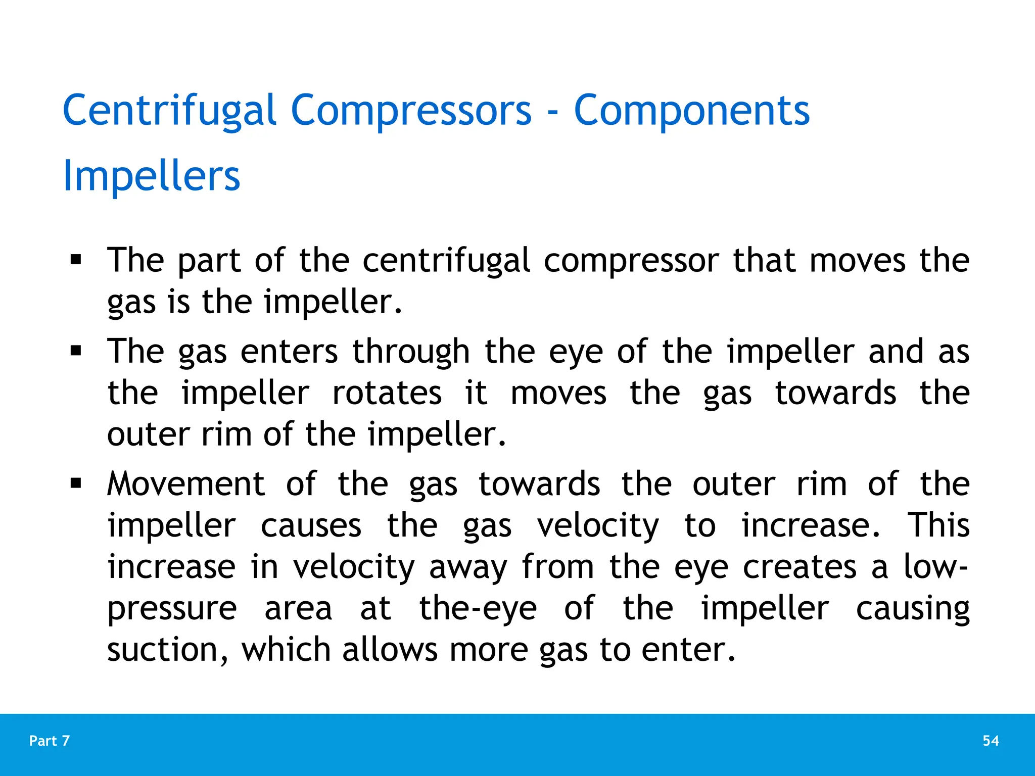 54
Part 7
 The part of the centrifugal compressor that moves the
gas is the impeller.
 The gas enters through the eye of the impeller and as
the impeller rotates it moves the gas towards the
outer rim of the impeller.
 Movement of the gas towards the outer rim of the
impeller causes the gas velocity to increase. This
increase in velocity away from the eye creates a low-
pressure area at the-eye of the impeller causing
suction, which allows more gas to enter.
Impellers
Centrifugal Compressors - Components
 