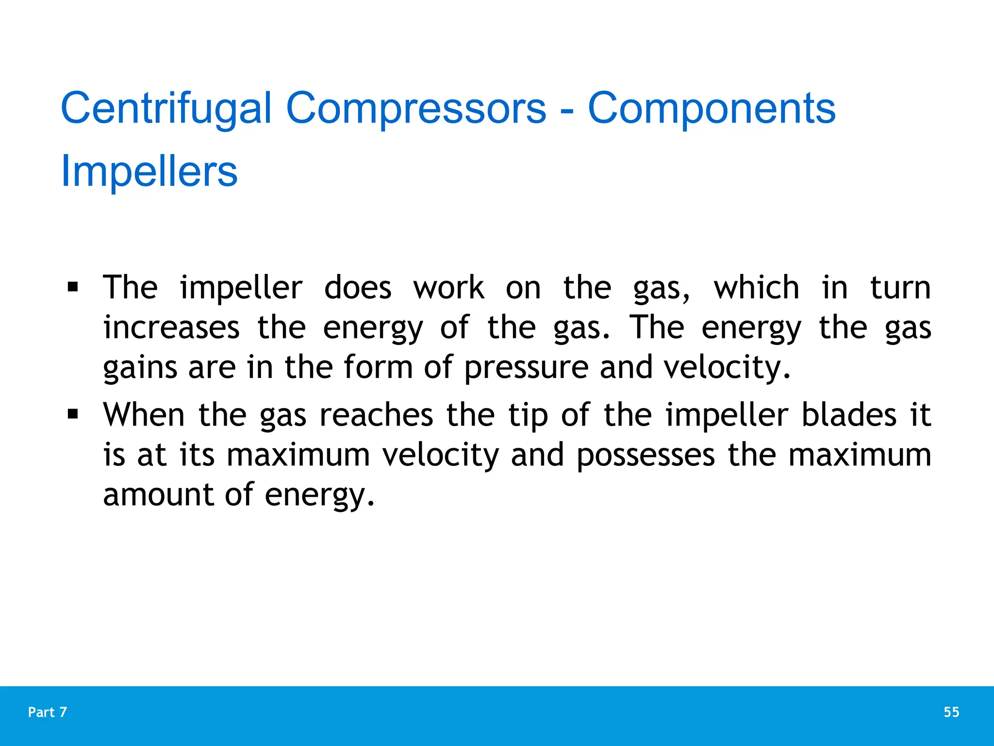 55
Part 7
 The impeller does work on the gas, which in turn
increases the energy of the gas. The energy the gas
gains are in the form of pressure and velocity.
 When the gas reaches the tip of the impeller blades it
is at its maximum velocity and possesses the maximum
amount of energy.
Impellers
Centrifugal Compressors - Components
 