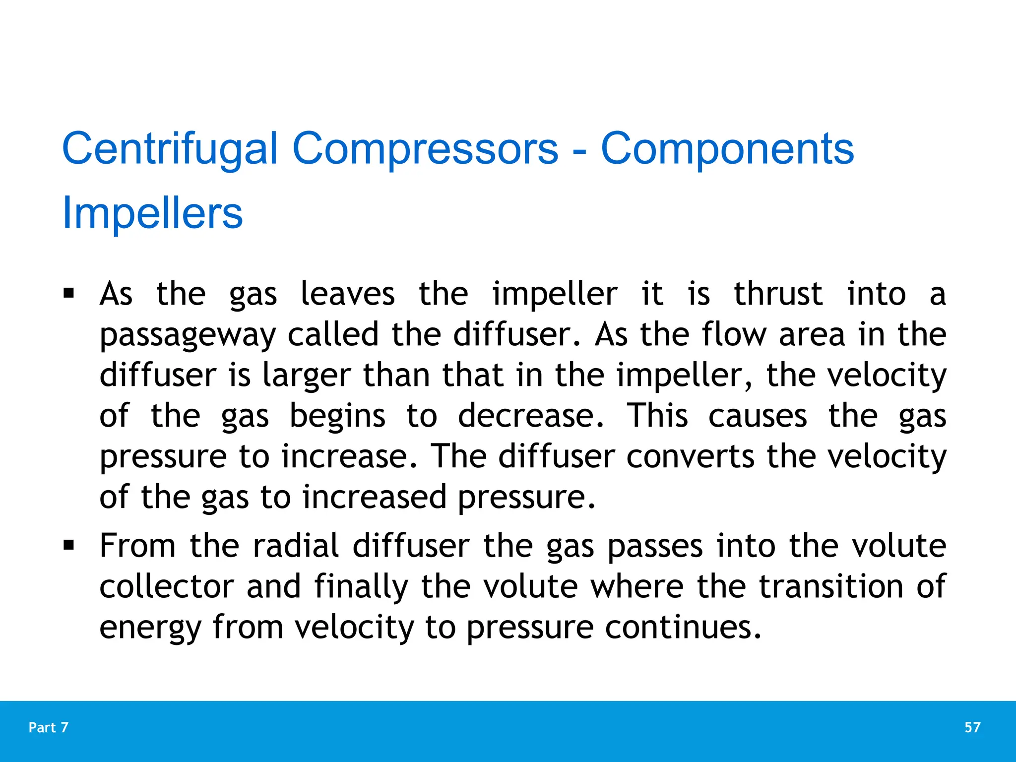 57
Part 7
 As the gas leaves the impeller it is thrust into a
passageway called the diffuser. As the flow area in the
diffuser is larger than that in the impeller, the velocity
of the gas begins to decrease. This causes the gas
pressure to increase. The diffuser converts the velocity
of the gas to increased pressure.
 From the radial diffuser the gas passes into the volute
collector and finally the volute where the transition of
energy from velocity to pressure continues.
Impellers
Centrifugal Compressors - Components
 