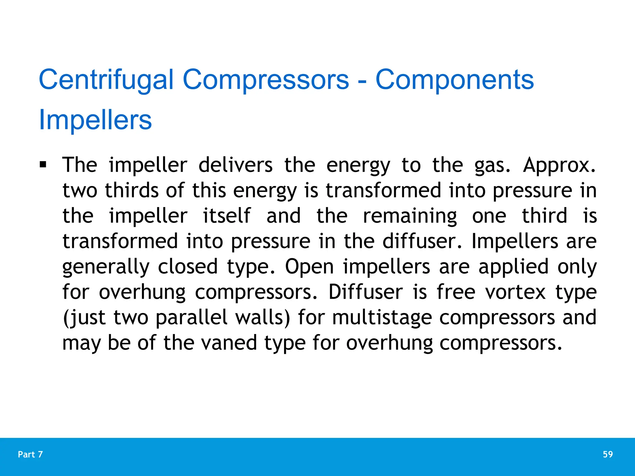 59
Part 7
 The impeller delivers the energy to the gas. Approx.
two thirds of this energy is transformed into pressure in
the impeller itself and the remaining one third is
transformed into pressure in the diffuser. Impellers are
generally closed type. Open impellers are applied only
for overhung compressors. Diffuser is free vortex type
(just two parallel walls) for multistage compressors and
may be of the vaned type for overhung compressors.
Impellers
Centrifugal Compressors - Components
 