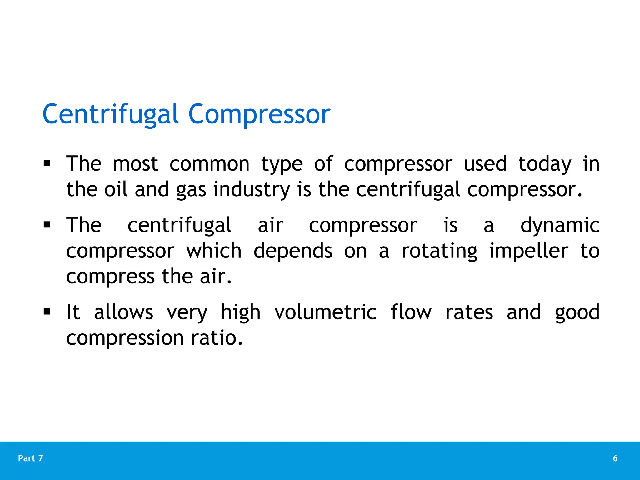 6
Part 7
Centrifugal Compressor
 The most common type of compressor used today in
the oil and gas industry is the centrifugal compressor.
 The centrifugal air compressor is a dynamic
compressor which depends on a rotating impeller to
compress the air.
 It allows very high volumetric flow rates and good
compression ratio.
 