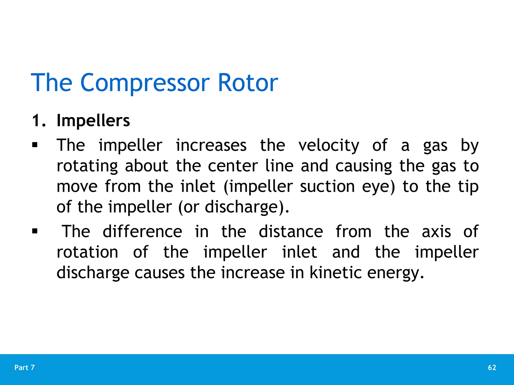 62
Part 7
The Compressor Rotor
1. Impellers
 The impeller increases the velocity of a gas by
rotating about the center line and causing the gas to
move from the inlet (impeller suction eye) to the tip
of the impeller (or discharge).
 The difference in the distance from the axis of
rotation of the impeller inlet and the impeller
discharge causes the increase in kinetic energy.
 