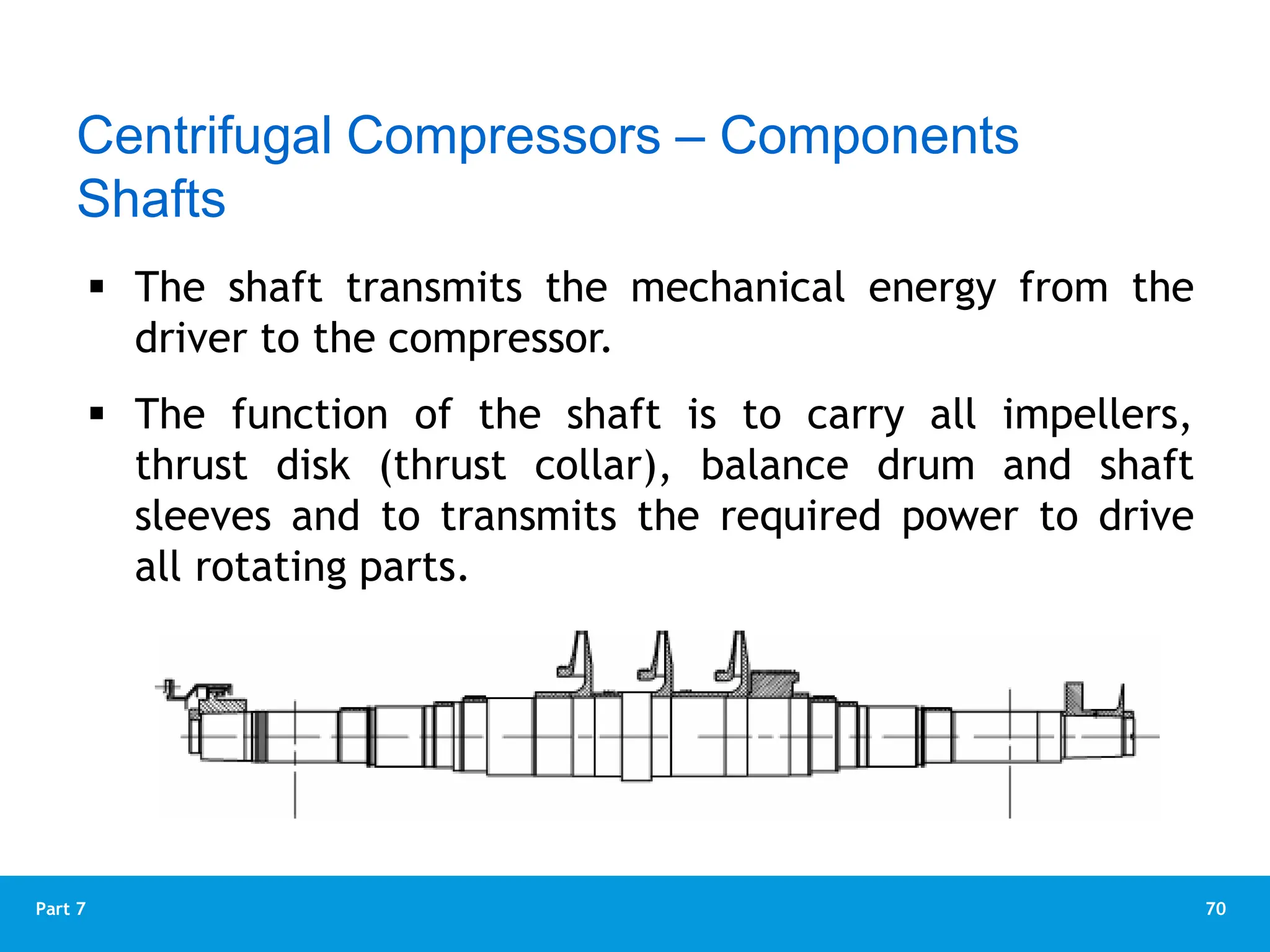70
Part 7
Rotor
 The shaft transmits the mechanical energy from the
driver to the compressor.
 The function of the shaft is to carry all impellers,
thrust disk (thrust collar), balance drum and shaft
sleeves and to transmits the required power to drive
all rotating parts.
Centrifugal Compressors – Components
Shafts
 
