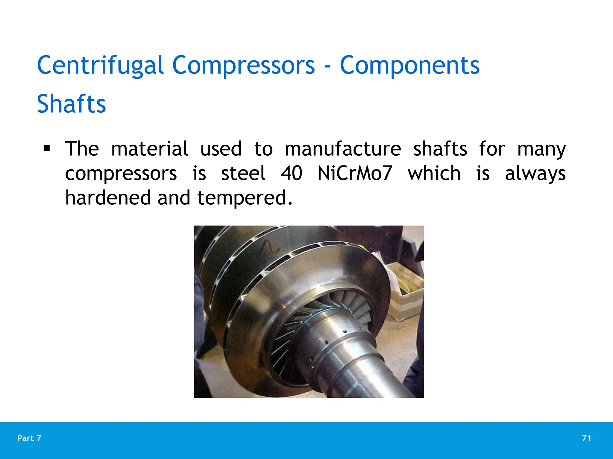 71
Part 7
 The material used to manufacture shafts for many
compressors is steel 40 NiCrMo7 which is always
hardened and tempered.
Shafts
Centrifugal Compressors - Components
 