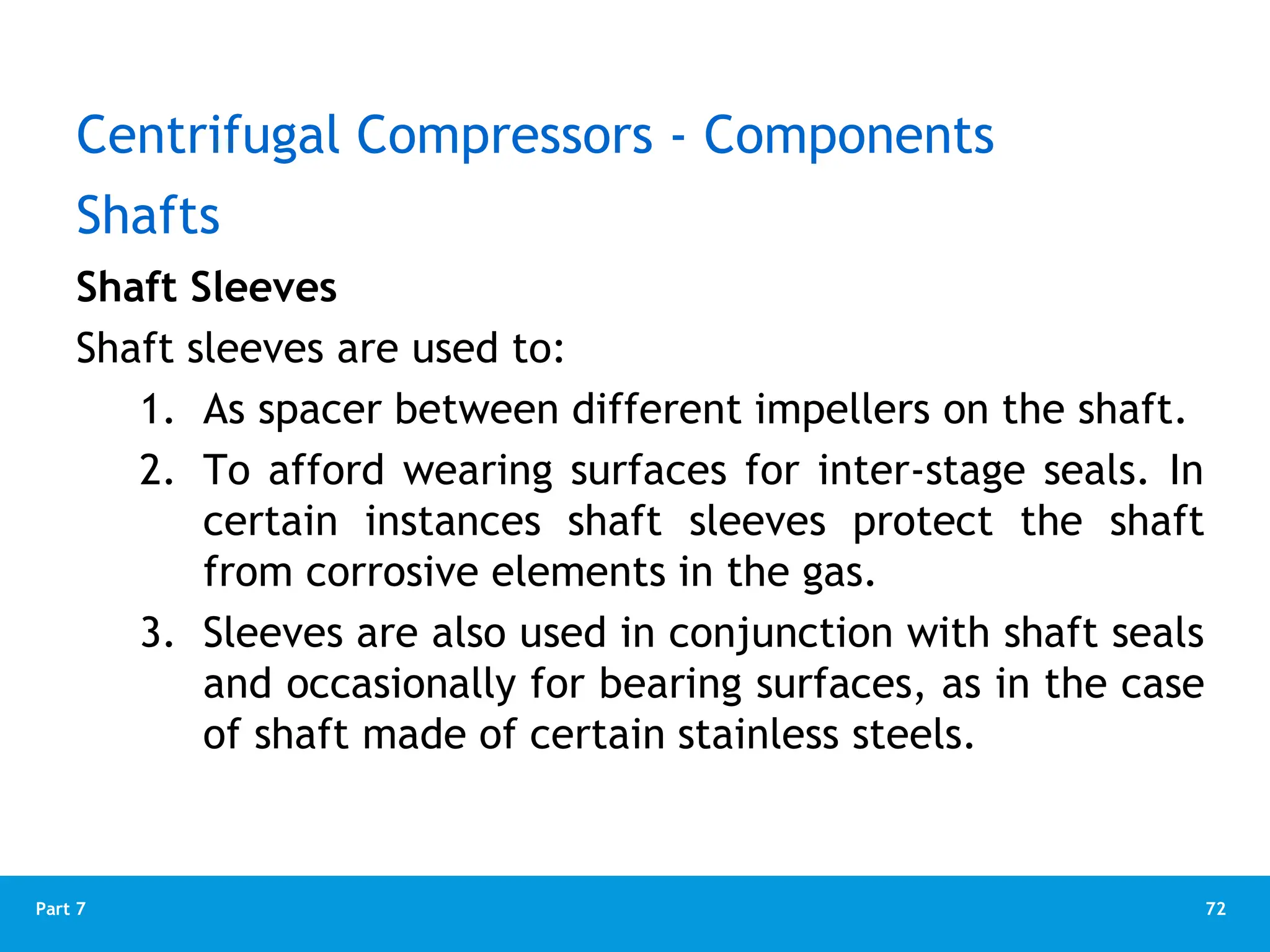 72
Part 7
Shaft Sleeves
Shaft sleeves are used to:
1. As spacer between different impellers on the shaft.
2. To afford wearing surfaces for inter-stage seals. In
certain instances shaft sleeves protect the shaft
from corrosive elements in the gas.
3. Sleeves are also used in conjunction with shaft seals
and occasionally for bearing surfaces, as in the case
of shaft made of certain stainless steels.
Shafts
Centrifugal Compressors - Components
 