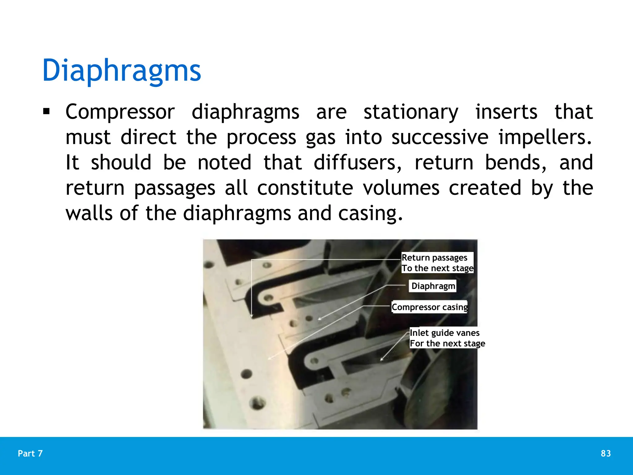 83
Part 7
Diaphragms
 Compressor diaphragms are stationary inserts that
must direct the process gas into successive impellers.
It should be noted that diffusers, return bends, and
return passages all constitute volumes created by the
walls of the diaphragms and casing.
Return passages
To the next stage
Diaphragm
Compressor casing
Inlet guide vanes
For the next stage
 