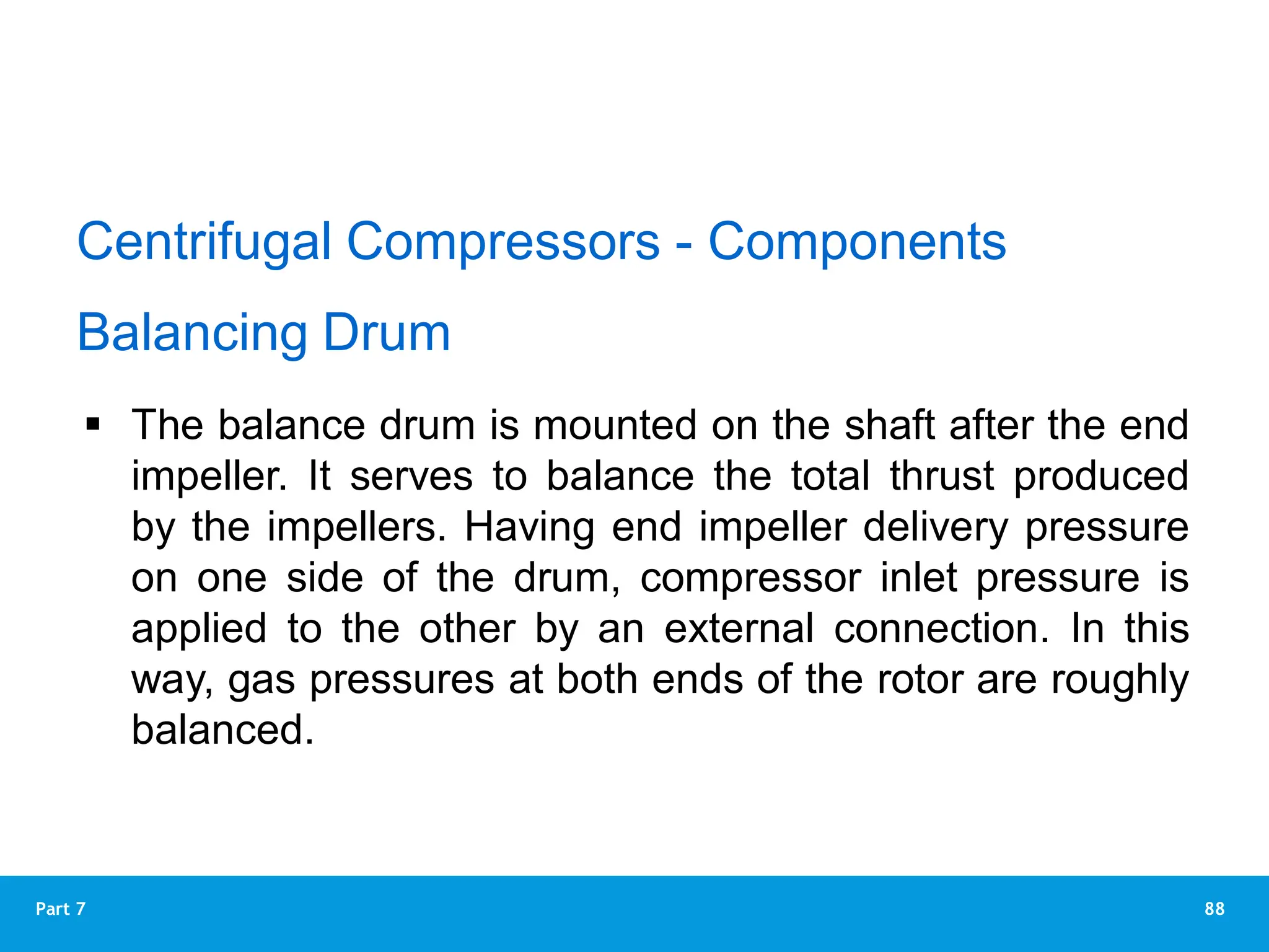 88
Part 7
Balancing Drum
 The balance drum is mounted on the shaft after the end
impeller. It serves to balance the total thrust produced
by the impellers. Having end impeller delivery pressure
on one side of the drum, compressor inlet pressure is
applied to the other by an external connection. In this
way, gas pressures at both ends of the rotor are roughly
balanced.
Centrifugal Compressors - Components
 