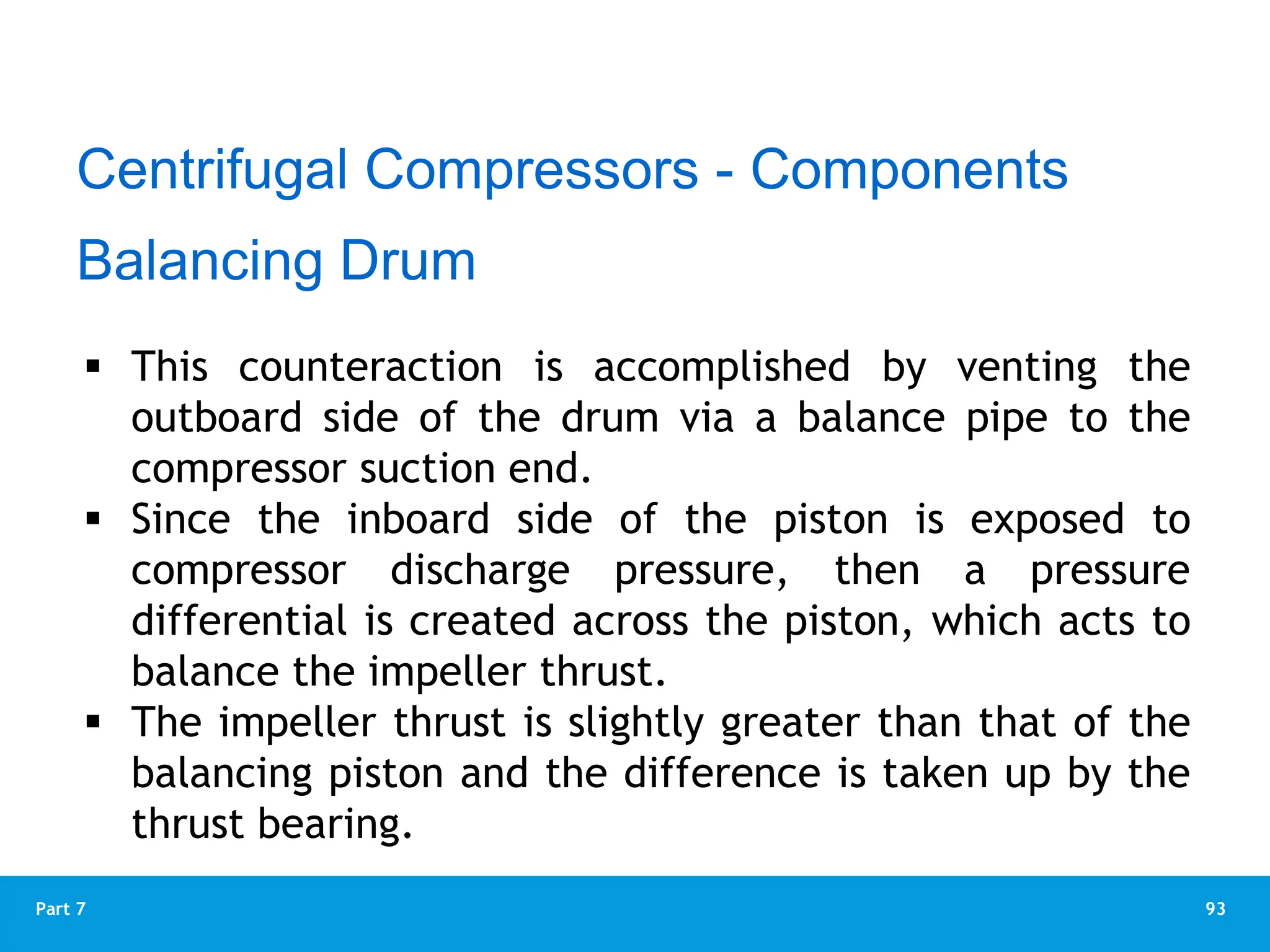 93
Part 7
Balancing Drum
 This counteraction is accomplished by venting the
outboard side of the drum via a balance pipe to the
compressor suction end.
 Since the inboard side of the piston is exposed to
compressor discharge pressure, then a pressure
differential is created across the piston, which acts to
balance the impeller thrust.
 The impeller thrust is slightly greater than that of the
balancing piston and the difference is taken up by the
thrust bearing.
Centrifugal Compressors - Components
 