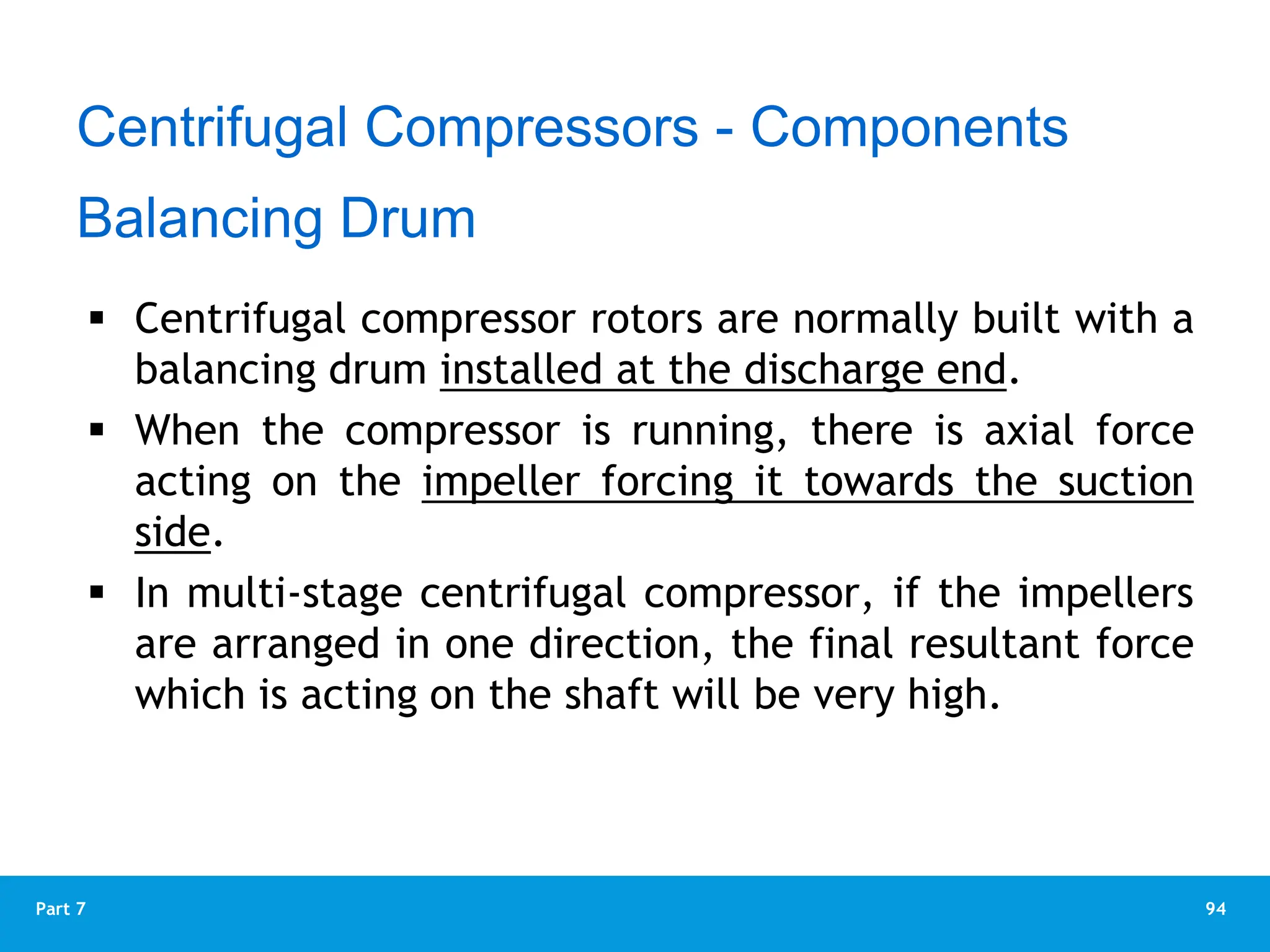 94
Part 7
 Centrifugal compressor rotors are normally built with a
balancing drum installed at the discharge end.
 When the compressor is running, there is axial force
acting on the impeller forcing it towards the suction
side.
 In multi-stage centrifugal compressor, if the impellers
are arranged in one direction, the final resultant force
which is acting on the shaft will be very high.
Balancing Drum
Centrifugal Compressors - Components
 