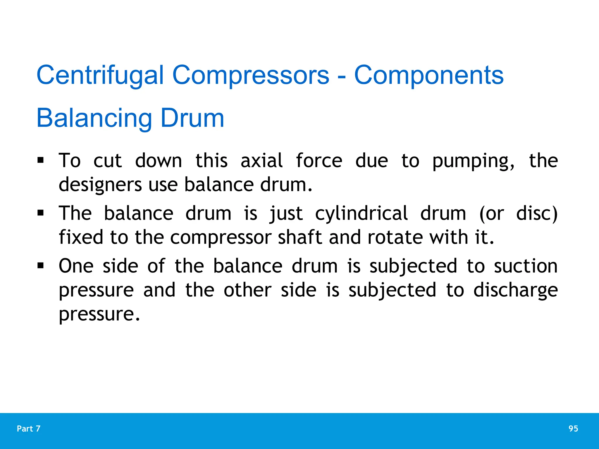 95
Part 7
 To cut down this axial force due to pumping, the
designers use balance drum.
 The balance drum is just cylindrical drum (or disc)
fixed to the compressor shaft and rotate with it.
 One side of the balance drum is subjected to suction
pressure and the other side is subjected to discharge
pressure.
Balancing Drum
Centrifugal Compressors - Components
 