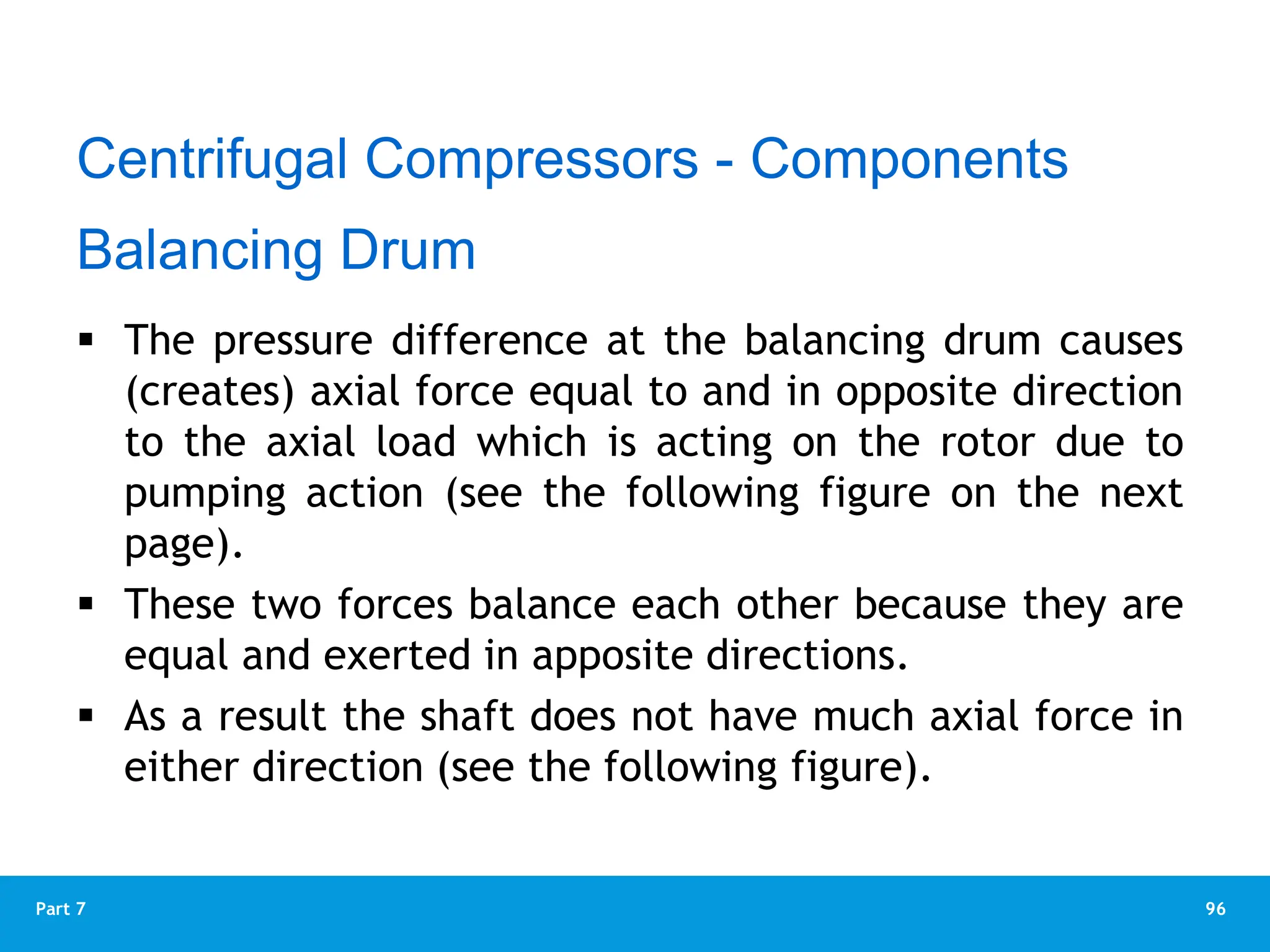 96
Part 7
 The pressure difference at the balancing drum causes
(creates) axial force equal to and in opposite direction
to the axial load which is acting on the rotor due to
pumping action (see the following figure on the next
page).
 These two forces balance each other because they are
equal and exerted in apposite directions.
 As a result the shaft does not have much axial force in
either direction (see the following figure).
Balancing Drum
Centrifugal Compressors - Components
 