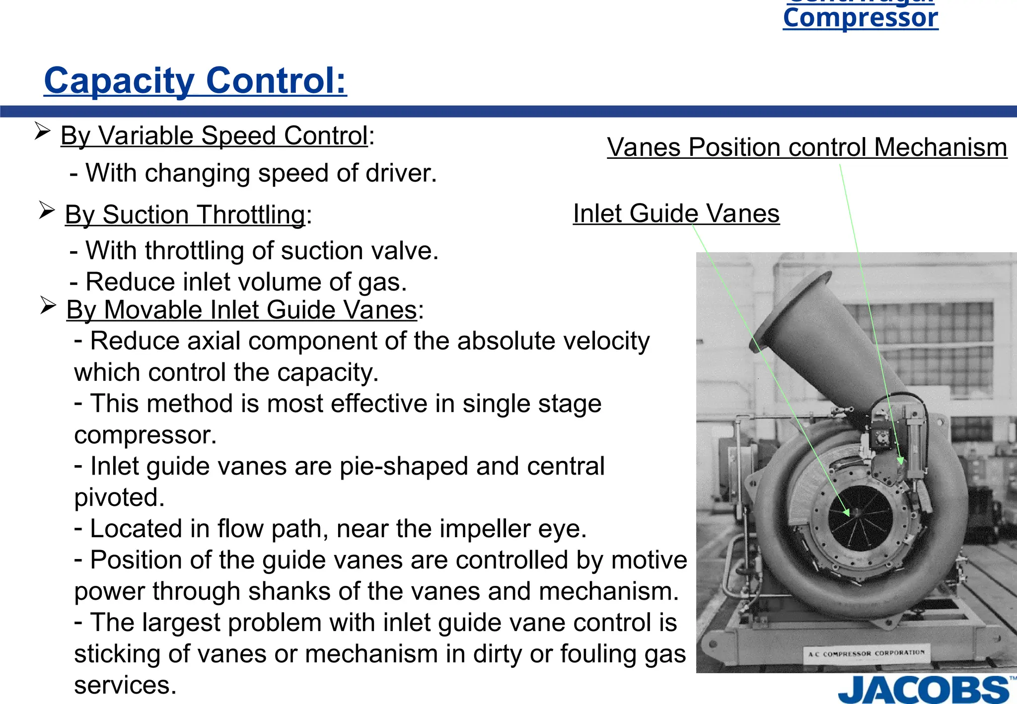 Centrifugal
Compressor
Capacity Control:
 By Variable Speed Control:
- With changing speed of driver.
 By Suction Throttling:
- With throttling of suction valve.
- Reduce inlet volume of gas.
 By Movable Inlet Guide Vanes:
- Reduce axial component of the absolute velocity
which control the capacity.
- This method is most effective in single stage
compressor.
- Inlet guide vanes are pie-shaped and central
pivoted.
- Located in flow path, near the impeller eye.
- Position of the guide vanes are controlled by motive
power through shanks of the vanes and mechanism.
- The largest problem with inlet guide vane control is
sticking of vanes or mechanism in dirty or fouling gas
services.
Inlet Guide Vanes
Vanes Position control Mechanism
 