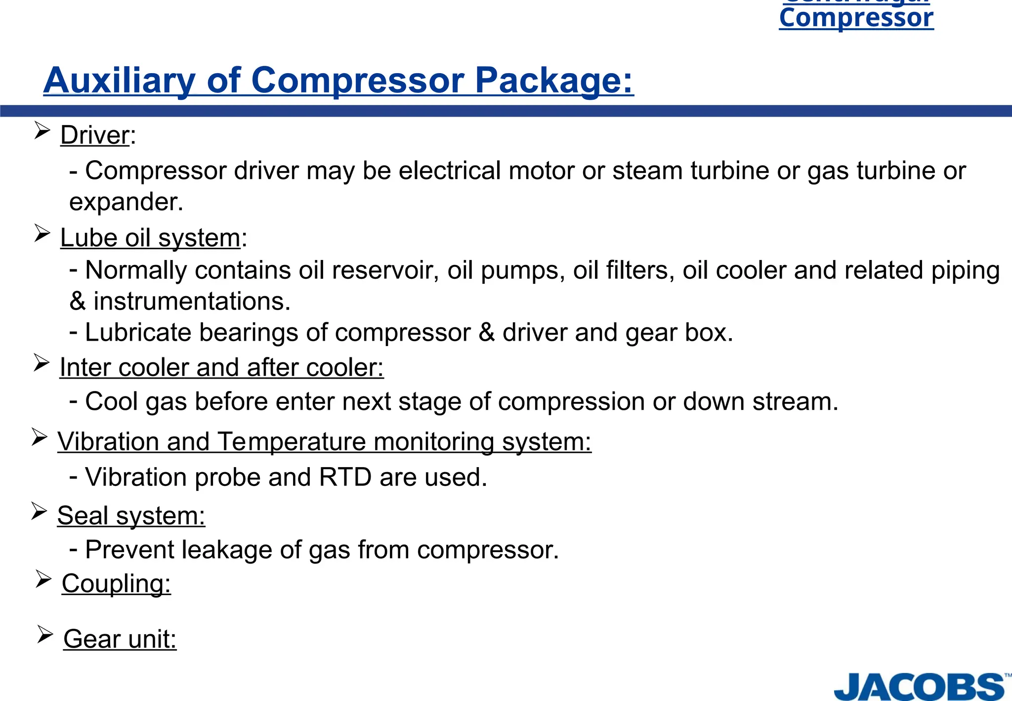Centrifugal
Compressor
Auxiliary of Compressor Package:
 Driver:
- Compressor driver may be electrical motor or steam turbine or gas turbine or
expander.
 Lube oil system:
- Normally contains oil reservoir, oil pumps, oil filters, oil cooler and related piping
& instrumentations.
- Lubricate bearings of compressor & driver and gear box.
 Inter cooler and after cooler:
- Cool gas before enter next stage of compression or down stream.
 Vibration and Temperature monitoring system:
- Vibration probe and RTD are used.
 Seal system:
- Prevent leakage of gas from compressor.
 Coupling:
 Gear unit:
 