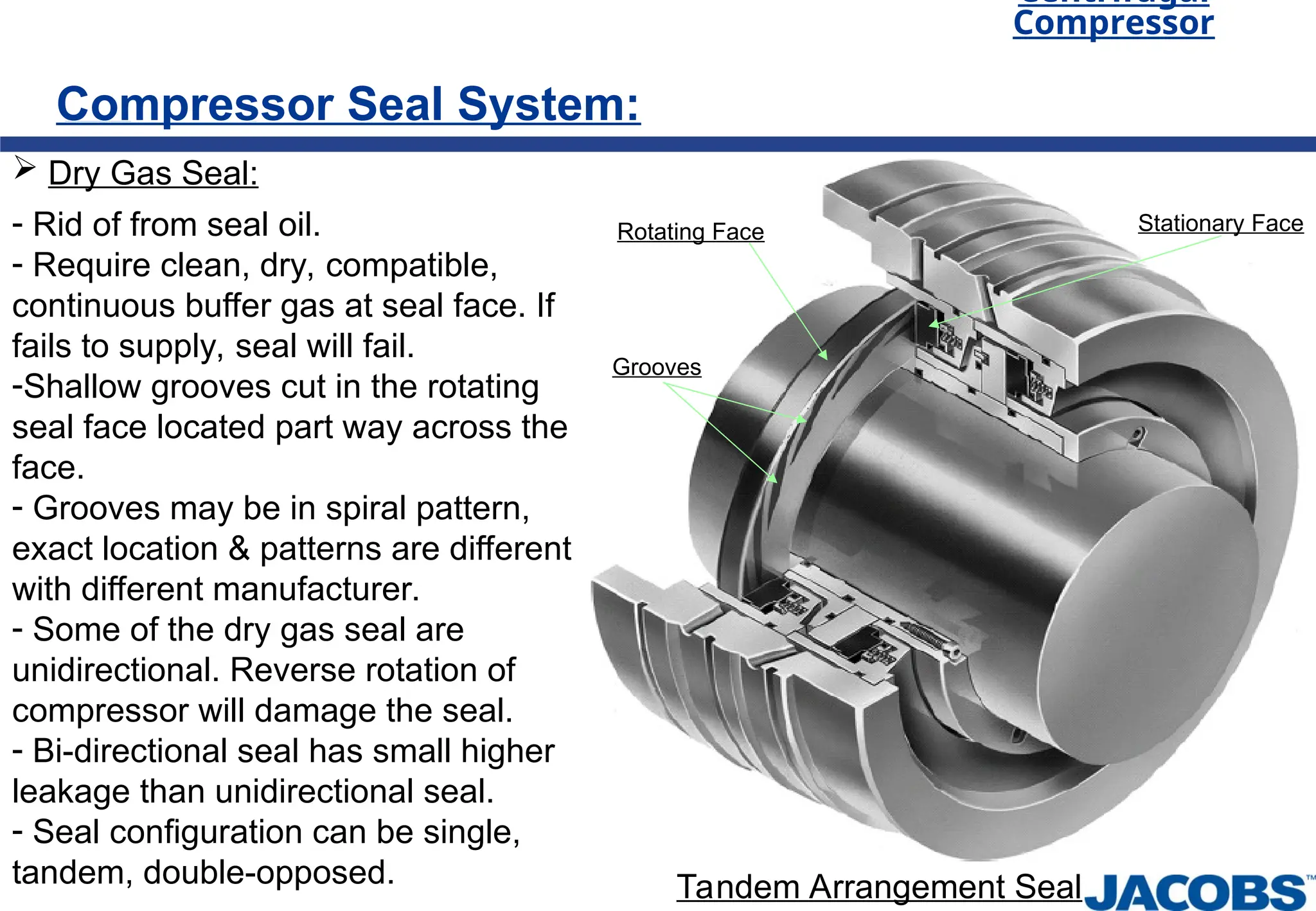 Centrifugal
Compressor
Compressor Seal System:
 Dry Gas Seal:
- Rid of from seal oil.
- Require clean, dry, compatible,
continuous buffer gas at seal face. If
fails to supply, seal will fail.
-Shallow grooves cut in the rotating
seal face located part way across the
face.
- Grooves may be in spiral pattern,
exact location & patterns are different
with different manufacturer.
- Some of the dry gas seal are
unidirectional. Reverse rotation of
compressor will damage the seal.
- Bi-directional seal has small higher
leakage than unidirectional seal.
- Seal configuration can be single,
tandem, double-opposed.
Rotating Face Stationary Face
Grooves
Tandem Arrangement Seal
 