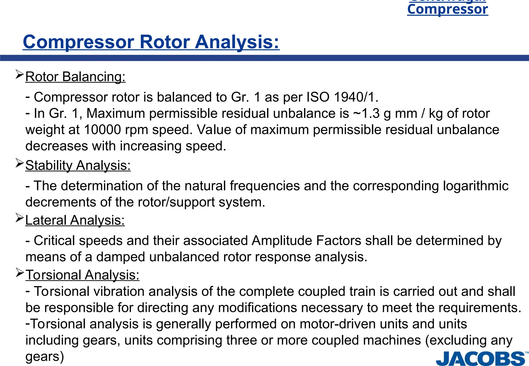 Centrifugal
Compressor
Compressor Rotor Analysis:
Rotor Balancing:
- Compressor rotor is balanced to Gr. 1 as per ISO 1940/1.
- In Gr. 1, Maximum permissible residual unbalance is ~1.3 g mm / kg of rotor
weight at 10000 rpm speed. Value of maximum permissible residual unbalance
decreases with increasing speed.
Stability Analysis:
- The determination of the natural frequencies and the corresponding logarithmic
decrements of the rotor/support system.
Lateral Analysis:
- Critical speeds and their associated Amplitude Factors shall be determined by
means of a damped unbalanced rotor response analysis.
Torsional Analysis:
- Torsional vibration analysis of the complete coupled train is carried out and shall
be responsible for directing any modifications necessary to meet the requirements.
-Torsional analysis is generally performed on motor-driven units and units
including gears, units comprising three or more coupled machines (excluding any
gears)
 